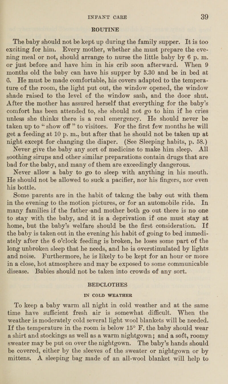 ROUTINE The baby should not be kept up during the family supper. It is too exciting for him. Every mother, whether she must prepare the eve- ning meal or not, should arrange to nurse the little baby by 6 p. m. or just before and have him in his crib soon afterward. When 9 months old the baby can have his supper by 5.30 and be in bed at 6. He must be made comfortable, his covers adapted to the tempera- ture of the room, the light put out, the window opened, the window shade raised to the level of the window sash, and the door shut. After the mother has assured herself that everything for the baby’s comfort has been attended to, she should not go to him if he cries unless she thinks there is a real emergency. He should never be taken up to “show off ” to visitors. For the first few months he will get a feeding at 10 p. m., but after that he should not be taken up at night except for changing the diaper. (See Sleeping habits, p. 58.) Never give the baby any sort of medicine to make him sleep. All soothing sirups and other similar preparations contain drugs that are bad for the baby, and many of them are exceedingly dangerous, Never allow a baby to go to sleep with anything in his mouth. He should not be allowed to suck a pacifier, nor his fingers, nor even his bottle. Some parents are in the habit of taking the baby out with them in the evening to the motion pictures, or for an automobile ride. In many families if the father -and mother both go out there is no one to stay with the baby, and it is a deprivation if one must stay at home, but the baby’s welfare should be the first consideration. If the baby is taken out in the evening his habit of going to bed immedi- ately after the 6 o’clock feeding is broken, he loses some part of the long unbroken sleep that he needs, and he is overstimulated by lights and noise. Furthermore, he is likely to be kept for an hour or more in a close, hot atmosphere and may be exposed to some communicable disease. Babies should not be taken into crowds of any sort. BEDCLOTHES IN COLD WEATHER To keep a baby warm all night in cold weather and at the same time have sufficient fresh air is somewhat difficult. When the weather is moderately cold several light wool blankets will be needed. If the temperature in the room is below 15° F. the baby should wear a shirt and stockings as well as a warm nightgown; and a soft, roomy sweater may be put on over the nightgown. The baby’s hands should be covered, either by the sleeves of the sweater or nightgown or by mittens. A sleeping bag made of an all-wool blanket will help to