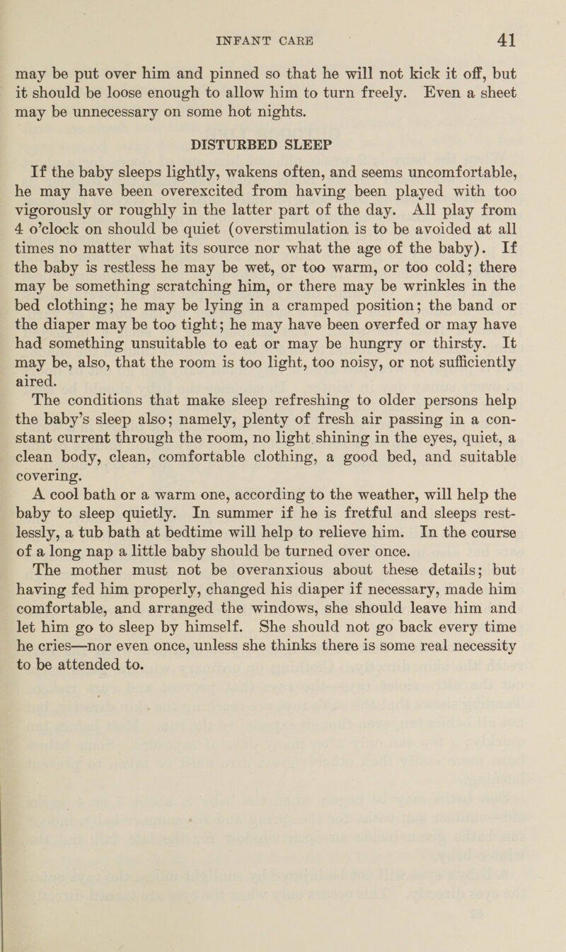 may be put over him and pinned so that he will not kick it off, but it should be loose enough to allow him to turn freely. Even a sheet may be unnecessary on some hot nights. DISTURBED SLEEP If the baby sleeps lightly, wakens often, and seems uncomfortable, he may have been overexcited from having been played with too vigorously or roughly in the latter part of the day. All play from 4 o’clock on should be quiet (overstimulation is to be avoided at all times no matter what its source nor what the age of the baby). If the baby is restless he may be wet, or too warm, or too cold; there may be something scratching him, or there may be wrinkles in the bed clothing; he may be lying in a cramped position; the band or the diaper may be too tight; he may have been overfed or may have had something unsuitable to eat or may be hungry or thirsty. It may be, also, that the room is too light, too noisy, or not sufficiently aired. The conditions that make sleep refreshing to older persons help the baby’s sleep also; namely, plenty of fresh air passing in a con- stant current through the room, no light, shining in the eyes, quiet, a clean body, clean, comfortable clothing, a good bed, and suitable covering. A cool bath or a warm one, according to the weather, will help the baby to sleep quietly. In summer if he is fretful and sleeps rest- lessly, a tub bath at bedtime will help to relieve him. In the course of a long nap a little baby should be turned over once. The mother must not be overanxious about these details; but having fed him properly, changed his diaper if necessary, made him comfortable, and arranged the windows, she should leave him and let him go to sleep by himself. She should not go back every time he cries—nor even once, unless she thinks there is some real necessity to be attended to.