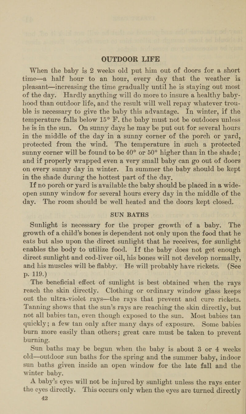 OUTDOOR LIFE When the baby is 2 weeks old put him out of doors for a short time—a half hour to an hour, every day that the weather is pleasant—increasing the time gradually until he is staying out most of the day. Hardly anything will do more to insure a healthy baby- hood than outdoor life, and the result will well repay whatever trou- ble is necessary to give the baby this advantage. In winter, if the temperature falls below 15° IF’. the baby must not be outdoors unless he isin the sun. On sunny days he may be put out for several hours in the middle of the day in a sunny corner of the porch or yard, protected from the wind. The temperature in such a protected sunny corner will be found to be 40° or 50° higher than in the shade; and if properly wrapped even a very small baby can go out of doors on every sunny day in winter. In summer the baby should be kept in the shade during the hottest part of the day, If no porch or yard is available the baby should be placed in a wide- open sunny window for several hours every day in the middle of the day. The room should be well heated and the doors kept closed. . SUN BATHS Sunlight is necessary for the proper growth of a baby. The growth of a child’s bones is dependent not only upon the food that he eats but also upon the direct sunlight that he receives, for sunlight enables the body to utilize food. If the baby does not get enough direct sunlight and cod-liver oil, his bones will not develop normally, and his muscles will be flabby. He will probably have rickets. (See p- 119.) The beneficial effect of sunlight is best obtained when the rays reach the skin directly. Clothing or ordinary window glass keeps out the ultra-violet rays—the rays that prevent and cure rickets. Tanning shows that the sun’s rays are reaching the skin directly, but not all babies tan, even though exposed to the sun. Most babies tan quickly; a few tan only after many days of exposure. Some babies burn more easily than others; great care must be taken to prevent burning. Sun baths may be begun when the baby is about 3 or 4 weeks old—outdoor sun baths for the spring and the summer baby, indoor sun baths given inside an open window for the late fall and the winter baby. A. baby’s eyes will not be injured by sunlight unless the rays enter