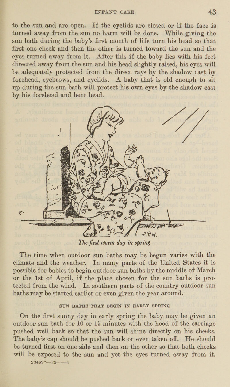 to the sun and are open. If the eyelids are closed or if the face is turned away from the sun no harm will be done. While giving the sun bath during the baby’s first month of life turn his head so that first one cheek and then the other is turned toward the sun and the eyes turned away from it. After this if the baby lies with his feet directed away from the sun and his head slightly raised, his eyes will be adequately protected from the direct rays by the shadow cast by forehead, eyebrows, and eyelids. A baby that is old enough to sit up during the sun bath will protect his own eyes by the shadow cast by his forehead and bent head.  The time when outdoor sun baths may be begun varies with the climate and the weather. In many parts of the United States it is possible for babies to begin outdoor sun baths by the middle of March or the 1st of April, if the place chosen for the sun baths is pro- tected from the wind. In southern parts of the country outdoor sun baths may be started earlier or even given the year around. SUN BATHS THAT BEGIN IN EARLY SPRING On the first sunny day in early spring the baby may be given an outdoor sun bath for 10 or 15 minutes with the hood of the carriage pushed well back so that the sun will shine directly on his cheeks. The baby’s cap should be pushed back or even taken off. He should be turned first on one side and then on the other so that both cheeks will be exposed to the sun and yet the eyes turned away from it. 23489 °—35——_4