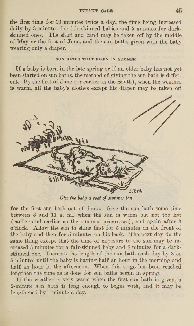 the first time for 10 minutes twice a day, the time being increased daily by 3 minutes for fair-skinned babies and 5 minutes for dark- skinned ones. The shirt and band may be taken off by the middle of May or the first of June, and the sun baths given with the baby wearing only a diaper. SUN BATHS THAT BEGIN IN SUMMER If a baby is born in the late spring or if an older baby has not yet been started on sun baths, the method of giving the sun bath 1s differ- ent. By the first of June (or earlier in the South), when the weather is warm, all the baby’s clothes except his diaper may be taken off  “LPM, Give the baby a coat of summer tan for the first sun bath out of doors. Give the sun bath some time between 8 and il a. m., when the sun is warm but not too hot (earlier and earlier as the summer progresses), and again after 3 o’clock. Allow the sun to shine first for 5 minutes on the front of the baby and then for 5 minutes on his back. The next day do the same thing except that the time of exposure to the sun may be in- creased 3 minutes for a fair-skinned baby and 5 minutes for a dark- skinned one. Increase the length of the sun bath each day by 38 or 5 minutes until the baby is having half an hour in the morning and half an hour in the afternoon. When this stage has been reached lengthen the time as is done for sun baths begun in spring. If the weather is very warm when the first sun bath is given, a 92-minute sun bath is long enough to begin with, and it may be lengthened by 1 minute a day.