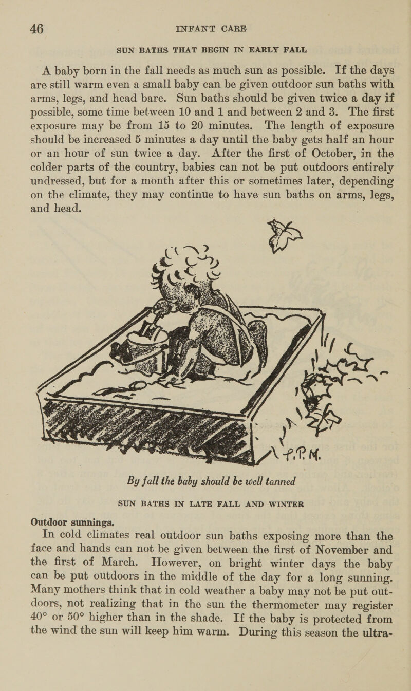 SUN BATHS THAT BEGIN IN EARLY FALL A baby born in the fall needs as much sun as possible. If the days are still warm even a small baby can be given outdoor sun baths with arms, legs, and head bare. Sun baths should be given twice a day if possible, some time between 10 and 1 and between 2 and 3. The first exposure may be from 15 to 20 minutes. The length of exposure should be increased 5 minutes a day until the baby gets half an hour or an hour of sun twice a day. After the first of October, in the colder parts of the country, babies can not be put outdoors entirely undressed, but for a month after this or sometimes later, depending on the climate, they may continue to have sun baths on arms, legs, and head.  By fall the baby should be well tanned SUN BATHS IN LATE FALL AND WINTER Outdoor sunnings. In cold climates real outdoor sun baths exposing more than the face and hands can not be given between the first of November and the first of March. However, on bright winter days the baby can be put outdoors in the middle of the day for a long sunning. Many mothers think that in cold weather a baby may not be put out- doors, not realizing that in the sun the thermometer may register 40° or 50° higher than in the shade. If the baby is protected from the wind the sun will keep him warm. During this season the ultra-