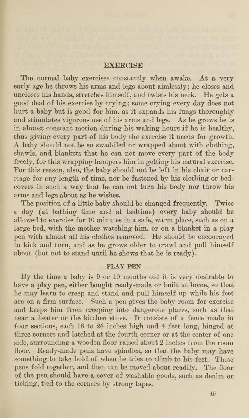 EXERCISE The normal baby exercises constantly when awake. At a very early age he throws his arms and legs about aimlessly; he closes and uncloses his hands, stretches himself, and twists his neck. He gets a good deal of his exercise by crying; some crying every day does not hurt a baby but is good for him, as it expands his lungs thoroughly and stimulates vigorous use of his arms and legs. As he grows he is in almost constant motion during his waking hours if he is healthy, thus giving every part of his body the exercise it needs for growth. A baby should not be so swaddled or wrapped about with clothing, shawls, and blankets that he can not move every part of the body freely, for this wrapping hampers him in getting his natural exercise. For this reason, also, the baby should not be left in his chair or car- riage for any length of time, nor be fastened by his clothing or bed- covers in such a way that he can not turn his body nor throw his arms and legs about as he wishes. The position of a little baby should be changed frequently. Twice a day (at bathing time and at bedtime) every baby should be allowed to exercise for 10 minutes in a safe, warm place, such as on a large bed, with the mother watching him, or on a blanket in a play pen with almost all his clothes removed. He should be encouraged to kick and turn, and as he grows older to crawl and pull himself about (but not to stand until he shows that he is ready). PLAY PEN By the time a baby is 9 or 10 months old it is very desirable to have a play pen, either bought ready-made or built at home, so that he may learn to creep and stand and pull himself up while his feet are on a firm surface. Such a pen gives the baby room for exercise and keeps him from creeping into dangerous places, such as that near a heater or the kitchen stove. It consists of a fence made in four sections, each 18 to 24 inches high and 4 feet long, hinged at three corners and latched at the fourth corner or at the center of one side, surrounding a wooden floor raised about 2 inches from the room floor. Ready-made pens have spindles, so that the baby may have something to take hold of when he tries to climb to his feet. These pens fold together, and then can be moved about readily. The floor of the pen should have a cover of washable goods, such as denim or ticking, tied to the corners by strong tapes.