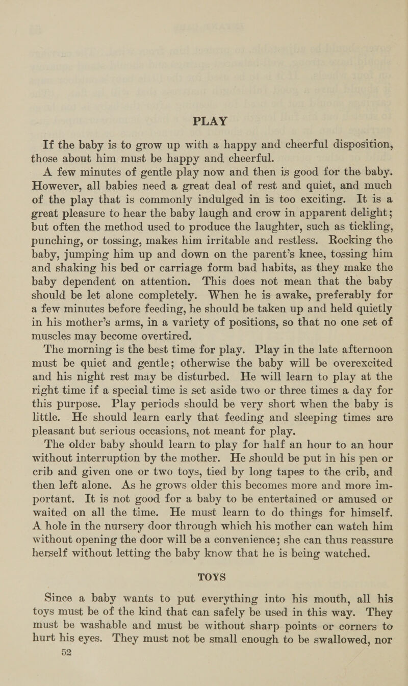 PLAY If the baby is to grow up with a happy and cheerful disposition, those about him must be happy and. cheerful. A few minutes of gentle play now and then is good for the baby. However, all babies need a great deal of rest and quiet, and much of the play that is commonly indulged in is too exciting. It is a great pleasure to hear the baby laugh and crow in apparent delight; but often the method used to produce the laughter, such as tickling, punching, or tossing, makes him irritable and restless. Rocking the baby, jumping him up and down on the parent’s knee, tossing him and shaking his bed or carriage form bad habits, as they make the baby dependent on attention. This does not mean that the baby should be let alone completely. When he is awake, preferably for a few minutes before feeding, he should be taken up and held quietly in his mother’s arms, in a variety of positions, so that no one set of muscles may become overtired. The morning is the best time for play. Play in the late afternoon must be quiet and gentle; otherwise the baby will be overexcited and his night rest may be disturbed. He will learn to play at the right time if a special time is set aside two or three times a day for this purpose. Play periods should be very short when the baby is little. He should learn early that feeding and sleeping times are pleasant but serious occasions, not meant for play. The older baby should learn, to play for half an hour to an hour without interruption by the mother. He should be put in his pen or crib and given one or two toys, tied by long tapes to the crib, and then left alone. As he grows older this becomes more and more im- portant. It is not good for a baby to be entertained or amused or waited on all the time. He must learn to do things for himself. A hole in the nursery door through which his mother can watch him without opening the door will be a convenience; she can thus reassure herself without letting the baby know that he is being watched. TOYS Since a baby wants to put everything into his mouth, all his toys must be of the kind that can safely be used in this way. They must be washable and must be without sharp points or corners to hurt his eyes. They must not be small enough to be swallowed, nor