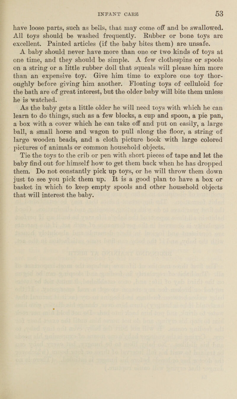 have loose parts, such as bells, that may come off and be swallowed. All toys should be washed frequently. Rubber or bone toys are excellent. Painted articles (if the baby bites them) are unsafe. A baby should never have more than one or two kinds of toys at one time, and they should be simple. A few clothespins or spools on a string or a little rubber doll that squeals will please him more than an expensive toy. Give him time to explore one toy thor- oughly before giving him another. Floating toys of celluloid for the bath are of great interest, but the older baby will bite them unless he is watched. As the baby gets a little older he will need toys with which he can learn to do things, such as a few blocks, a cup and spoon, a pie pan, a box with a cover which he can take off and put on easily, a large ball, a small horse and wagon to pull along the floor, a string of large wooden beads, and a cloth picture book with large colored pictures of animals or common household objects. Tie the toys to the crib or pen with short pieces of tape and let the baby find out for himself how to get them back when he has dropped them. Do not constantly pick up toys, or he will throw them down just to see you pick them up. It is a good plan to have a box or basket in which to keep empty spools and other household objects that will interest the baby.