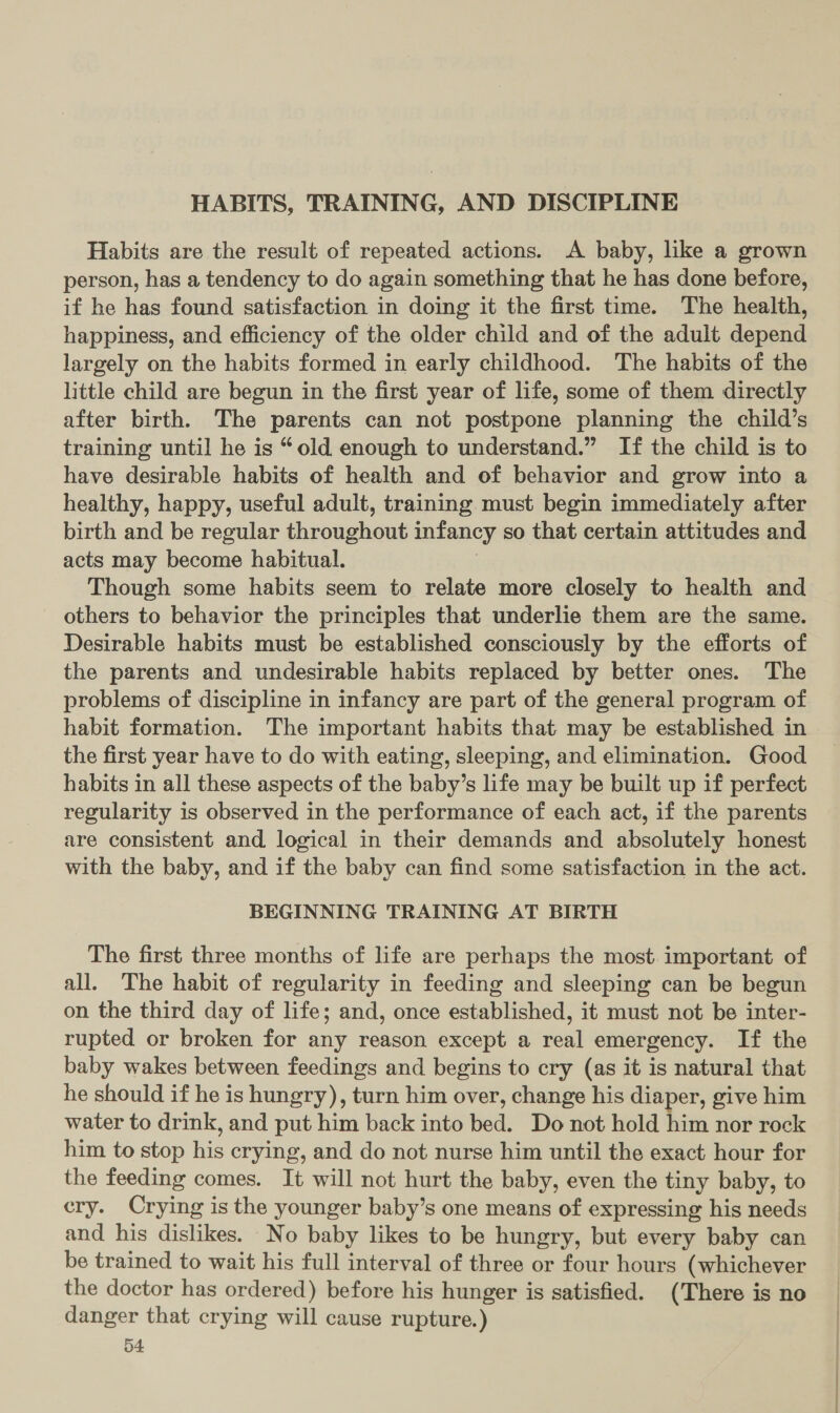 HABITS, TRAINING, AND DISCIPLINE Habits are the result of repeated actions. A baby, like a grown person, has a tendency to do again something that he has done before, if he has found satisfaction in doing it the first time. The health, happiness, and efficiency of the older child and of the adult depend largely on the habits formed in early childhood. The habits of the little child are begun in the first year of life, some of them directly after birth. The parents can not postpone planning the child’s training until he is “old enough to understand.” If the child is to have desirable habits of health and of behavior and grow into a healthy, happy, useful adult, training must begin immediately after birth and be regular throughout infancy so that certain attitudes and acts may become habitual. ) Though some habits seem to relate more closely to health and others to behavior the principles that underlie them are the same. Desirable habits must be established consciously by the efforts of the parents and undesirable habits replaced by better ones. The problems of discipline in infancy are part of the general program of habit formation. The important habits that may be established in the first year have to do with eating, sleeping, and elimination. Good habits in all these aspects of the baby’s life may be built up if perfect regularity is observed in the performance of each act, if the parents are consistent and, logical in their demands and absolutely honest with the baby, and if the baby can find some satisfaction in the act. BEGINNING TRAINING AT BIRTH The first three months of life are perhaps the most. important of all. The habit of regularity in feeding and sleeping can be begun on the third day of life; and, once established, it must not be inter- rupted or broken for any reason except a real emergency. If the baby wakes between feedings and begins to cry (as it is natural that he should if he is hungry), turn him over, change his diaper, give him water to drink, and put him back into bed. Do not hold him nor rock him to stop his crying, and do not nurse him until the exact hour for the feeding comes. It will not hurt the baby, even the tiny baby, to cry. Crying is the younger baby’s one means of expressing his needs and his dislikes. No baby likes to be hungry, but every baby can be trained to wait his full interval of three or four hours (whichever the doctor has ordered) before his hunger is satisfied. (There is no danger that crying will cause rupture.) o4: