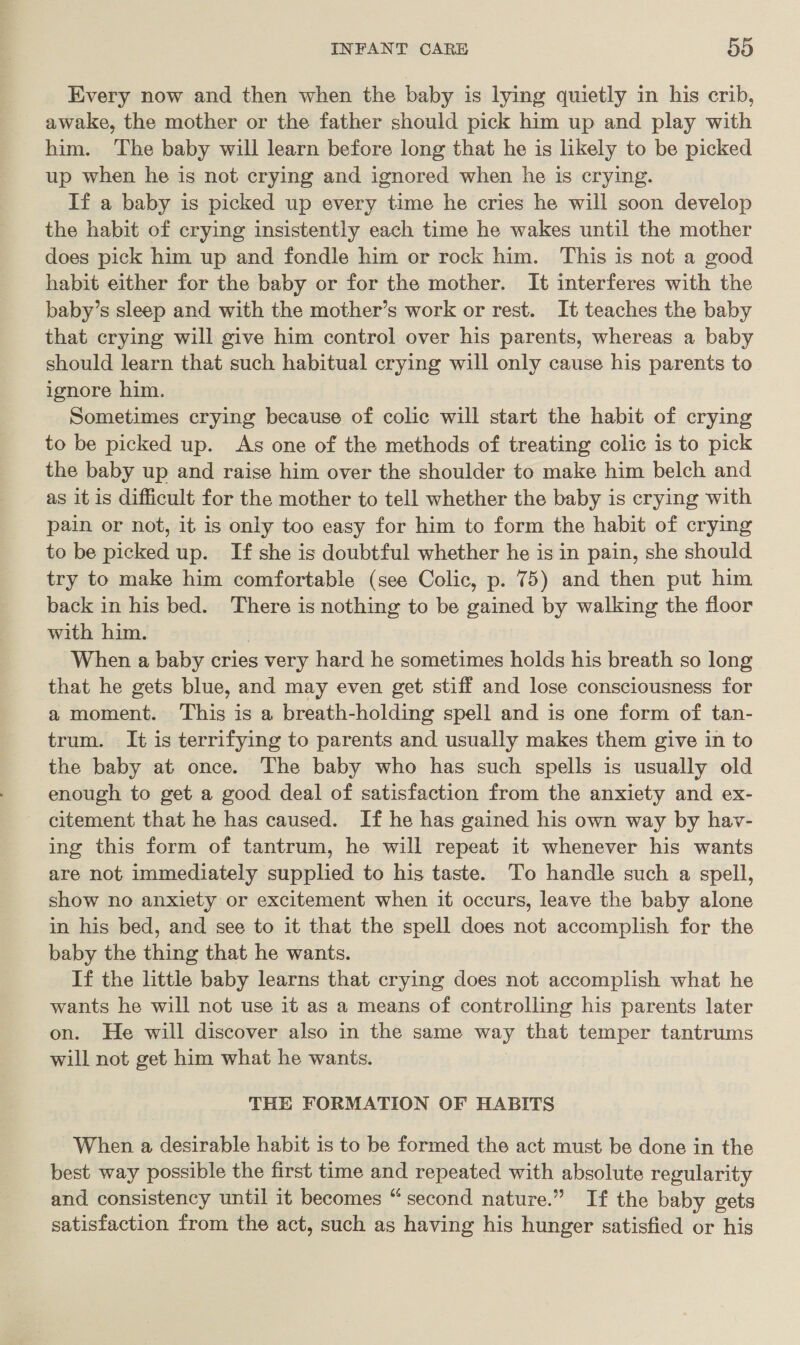 Every now and then when the baby is lying quietly in his crib, awake, the mother or the father should pick him up and play with him. The baby will learn before long that he is likely to be picked up when he is not crying and ignored when he is crying. If a baby is picked up every time he cries he will soon develop the habit of crying insistently each time he wakes until the mother does pick him up and fondle him or rock him. This is not a good habit either for the baby or for the mother. It interferes with the baby’s sleep and with the mother’s work or rest. It teaches the baby that crying will give him control over his parents, whereas a baby should learn that such habitual crying will only cause his parents to ignore him. Sometimes crying because of colic will start the habit of crying to be picked up. As one of the methods of treating colic is to pick the baby up and raise him over the shoulder to make him belch and as it is difficult for the mother to tell whether the baby is crying with pain or not, it is only too easy for him to form the habit of crying to be picked up. If she is doubtful whether he is in pain, she should try to make him comfortable (see Colic, p. 75) and then put him back in his bed. There is nothing to be gained by walking the floor with him. | When a baby cries very hard he sometimes holds his breath so long that he gets blue, and may even get stiff and lose consciousness for a moment. This is a breath-holding spell and is one form of tan- trum. It is terrifying to parents and usually makes them give in to the baby at once. The baby who has such spells is usually old enough to get a good deal of satisfaction from the anxiety and ex- citement that he has caused. If he has gained his own way by hav- ing this form of tantrum, he will repeat it whenever his wants are not immediately supplied to his taste. To handle such a spell, show no anxiety or excitement when it occurs, leave the baby alone in his bed, and see to it that the spell does not accomplish for the baby the thing that he wants. If the little baby learns that crying does not accomplish what he wants he will not use it as a means of controlling his parents later on. He will discover also in the same way that temper tantrums will not get him what he wants. THE FORMATION OF HABITS When a desirable habit is to be formed the act must be done in the best way possible the first time and repeated with absolute regularity and consistency until it becomes “second nature.” If the baby gets satisfaction from the act, such as having his hunger satisfied or his