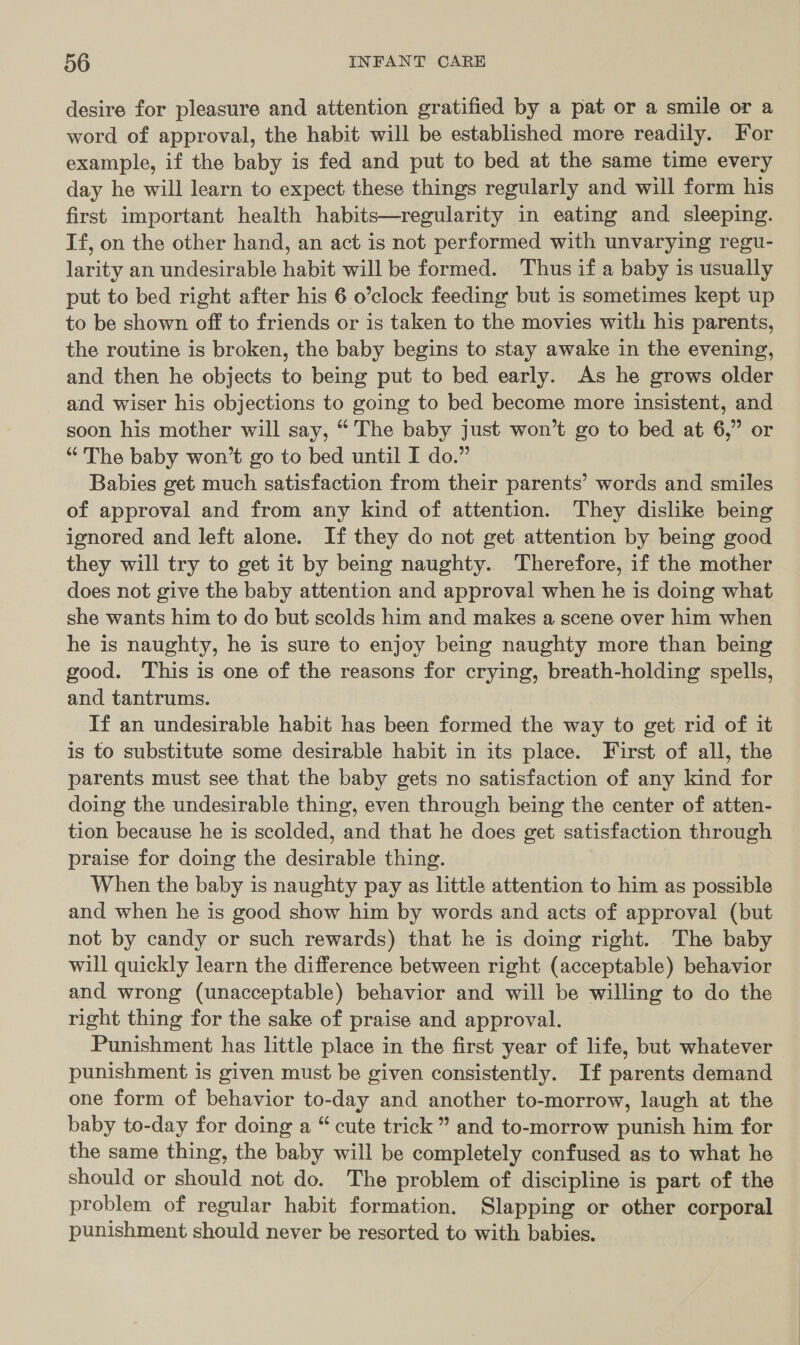 desire for pleasure and attention gratified by a pat or a smile or a word of approval, the habit will be established more readily. For example, if the baby is fed and put to bed at the same time every day he will learn to expect these things regularly and will form his first important health habits—regularity in eating and sleeping. Tf, on the other hand, an act is not performed with unvarying regu- larity an undesirable habit will be formed. Thus if a baby is usually put to bed right after his 6 o’clock feeding but is sometimes kept up to be shown off to friends or is taken to the movies with his parents, the routine is broken, the baby begins to stay awake in the evening, and then he objects to being put to bed early. As he grows older and wiser his objections to going to bed become more insistent, and soon his mother will say, “ The baby just won’t go to bed at 6,” or “The baby won’t go to bed until I do.” Babies get much satisfaction from their parents’ words and smiles of approval and from any kind of attention. They dislike being ignored and left alone. If they do not get attention by being good they will try to get it by being naughty. Therefore, if the mother does not give the baby attention and approval when he is doing what she wants him to do but scolds him and makes a scene over him when he is naughty, he is sure to enjoy being naughty more than being good. This is one of the reasons for crying, breath-holding spells, and tantrums. If an undesirable habit has been formed the way to get rid of it is to substitute some desirable habit in its place. First of all, the parents must see that the baby gets no satisfaction of any kind for doing the undesirable thing, even through being the center of atten- tion because he is scolded, and that he does get satisfaction through praise for doing the desirable thing. When the baby is naughty pay as little attention to him as possible and when he is good show him by words and acts of approval (but not by candy or such rewards) that he is doing right. The baby will quickly learn the difference between right (acceptable) behavior and wrong (unacceptable) behavior and will be willing to do the right thing for the sake of praise and approval. Punishment has little place in the first year of life, but whatever punishment is given must be given consistently. If parents demand one form of behavior to-day and another to-morrow, laugh at the baby to-day for doing a “ cute trick” and to-morrow punish him for the same thing, the baby will be completely confused as to what he should or should not do. The problem of discipline is part of the problem of regular habit formation. Slapping or other corporal punishment should never be resorted to with babies.