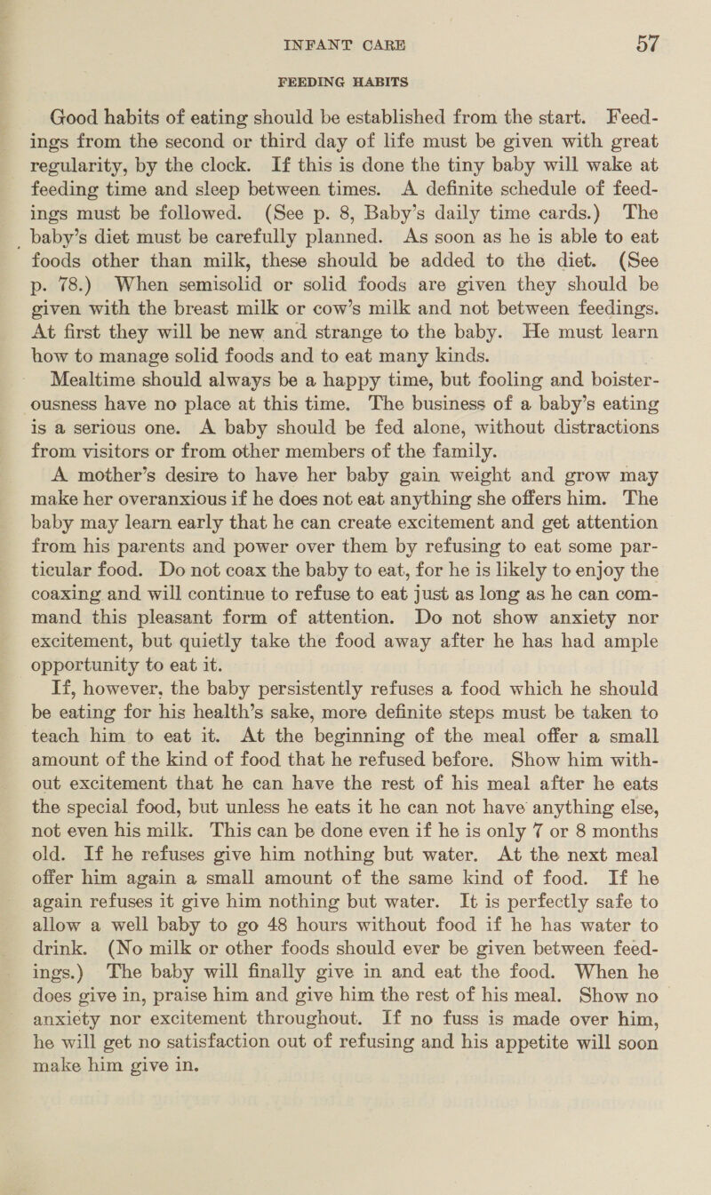 FEEDING HABITS Good habits of eating should be established from the start. Feed- ings from the second or third day of life must be given with great regularity, by the clock. If this is done the tiny baby will wake at feeding time and sleep between times. A definite schedule of feed- ings must be followed. (See p. 8, Baby’s daily time cards.) The _ baby’s diet must be carefully planned. As soon as he is able to eat foods other than milk, these should be added to the diet. (See p. 78.) When semisolid or solid foods are given they should be given with the breast milk or cow’s milk and not between feedings. At first they will be new and strange to the baby. He must learn how to manage solid foods and to eat many kinds. Mealtime should always be a happy time, but fooling and boister- ousness have no place at this time. The business of a baby’s eating is a serious one. A baby should be fed alone, without distractions from visitors or from other members of the family. A mother’s desire to have her baby gain weight and grow may make her overanxious if he does not eat anything she offers him. The baby may learn early that he can create excitement and get attention from his parents and power over them by refusing to eat some par- ticular food. Do not coax the baby to eat, for he is likely to enjoy the coaxing and will continue to refuse to eat just as long as he can com- mand this pleasant form of attention. Do not show anxiety nor excitement, but quietly take the food away after he has had ample opportunity to eat it. If, however, the baby persistently refuses a food which he should be eating for his health’s sake, more definite steps must be taken to teach him to eat it. At the beginning of the meal offer a small amount of the kind of food that he refused before. Show him with- out excitement that he can have the rest of his meal after he eats the special food, but unless he eats it he can not have anything else, not even his milk. This can be done even if he is only 7 or 8 months old. If he refuses give him nothing but water. At the next meal offer him again a small amount of the same kind of food. If he again refuses it give him nothing but water. It is perfectly safe to allow a well baby to go 48 hours without food if he has water to drink. (No milk or other foods should ever be given between feed- ings.) The baby will finally give in and eat the food. When he does give in, praise him and give him the rest of his meal. Show no anxiety nor excitement throughout. If no fuss is made over him, he will get no satisfaction out of refusing and his appetite will soon make him give in.