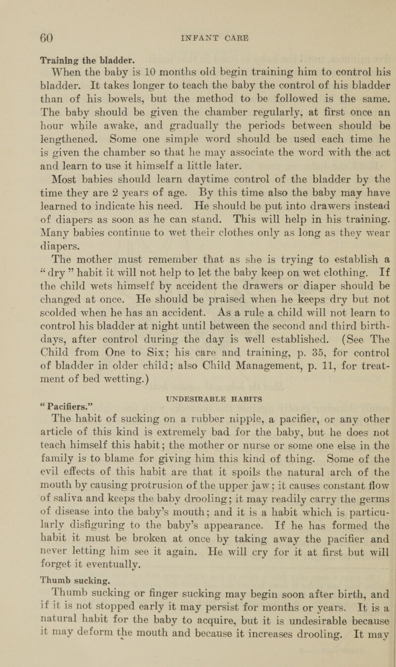 Training the bladder. When the baby is 10 months old begin training him ‘a control his bladder. It takes longer to teach the baby the control of his bladder than of his bowels, but the method to be followed is the same. The baby should be given the chamber regularly, at first once an hour while awake, and gradually the periods between should be lengthened. Some one simple word should be used each time he is given the chamber so that he may associate the word with the act ae learn to use it himself a little later. Most babies should learn daytime control of the bladder by the time they are 2 years of age. By this time also the baby may have learned to indicate his an, He should be put into drawers instead of diapers as soon as he can stand. This will help in his training. Many babies continue to wet their clothes only as long as they wear diapers. The mother must remember that as she is trying to establish a “dry ” habit it will not help to let the baby keep on wet clothing. If the child wets himself by accident the drawers or diaper should be changed at once. He should be praised when he keeps dry but not scolded when he has an accident. Asa rule a child will not learn to control his bladder at night until between the second and third birth- days, after control during the day is well established. (See The Child from One to Six; his care and training, p. 35, for control of bladder in older child; also Child Management, p. 11, for treat- ment of bed wetting.) UNDESIRABLE HABITS “ Pacifiers.” The habit of sucking on a rubber nipple, a pacifier, or any other article of this kind is extremely bad for the baby, but he does not teach himself this habit; the mother or nurse or some one else in the family is to blame for giving him this kind of thing. Some of the evil effects of this habit are that it spoils the natural arch of the mouth by causing protrusion of the upper jaw; it causes constant flow of saliva and keeps the baby drooling; it may readily carry the germs of disease into the baby’s mouth; and it is a habit which is particu- larly disfiguring to the baby’s appearance. If he has formed the habit it must be broken at once by taking away the pacifier and never letting him see it again. He will cry for it at first but will forget it eventually. Thumb sucking. Thumb sucking or finger sucking may begin soon after birth, and - if it is not stoned early it may persist for months or years. 4 is a natural habit for the baby to acquire, but it is undesirable because | it may deform the mouth and because it increases drooling. It may
