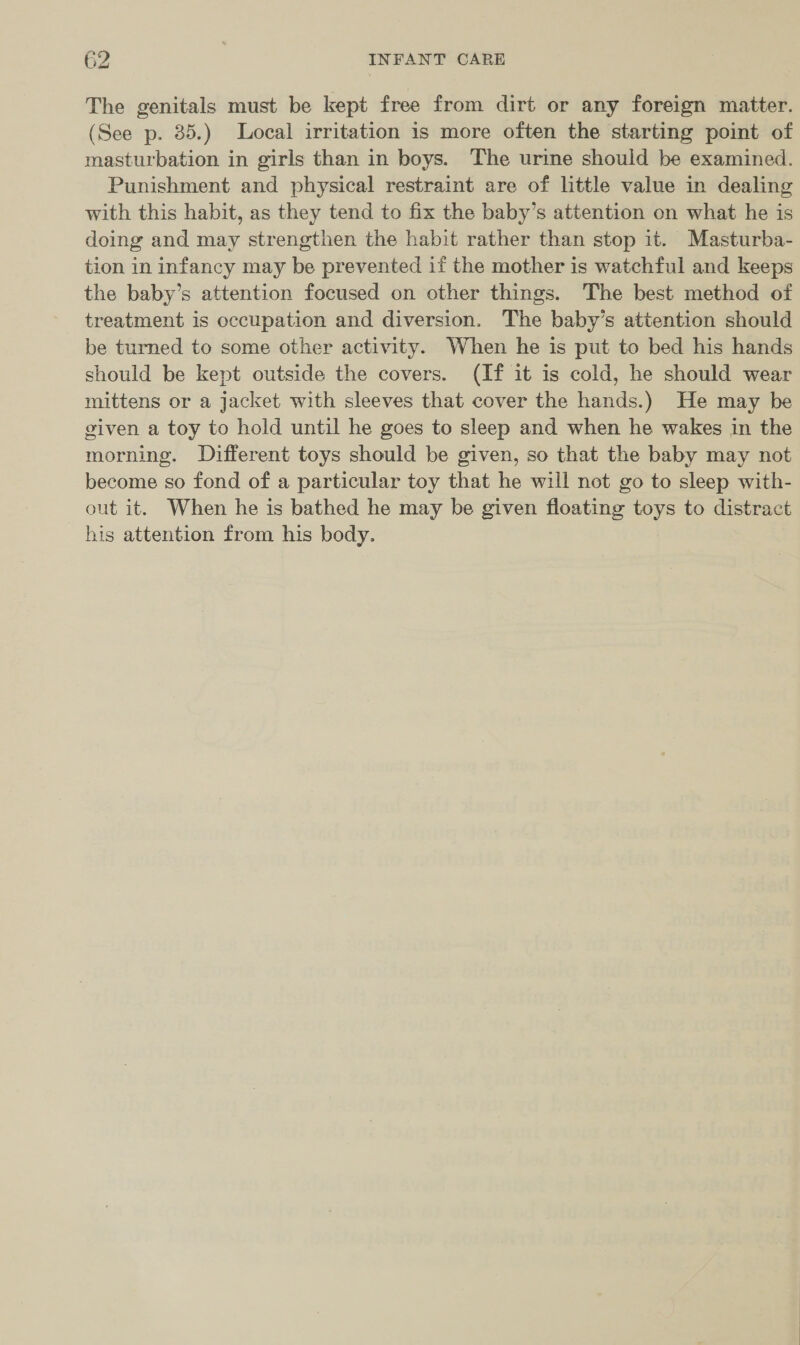 The genitals must be kept free from dirt or any foreign matter. (See p. 35.) Local irritation is more often the starting point of masturbation in girls than in boys. The urine should be examined. Punishment and physical restraint are of little value in dealing with this habit, as they tend to fix the baby’s attention on what he is doing and may strengthen the habit rather than stop it. Masturba- tion in infancy may be prevented if the mother is watchful and keeps the baby’s attention focused on other things. The best method of treatment is occupation and diversion. The baby’s attention should be turned to some other activity. When he is put to bed his hands should be kept outside the covers. (If it is cold, he should wear mittens or a jacket with sleeves that cover the hands.) He may be given a toy to hold until he goes to sleep and when he wakes in the morning. Different toys should be given, so that the baby may not become so fond of a particular toy that he will not go to sleep with- out it. When he is bathed he may be given floating toys to distract his attention from his body.