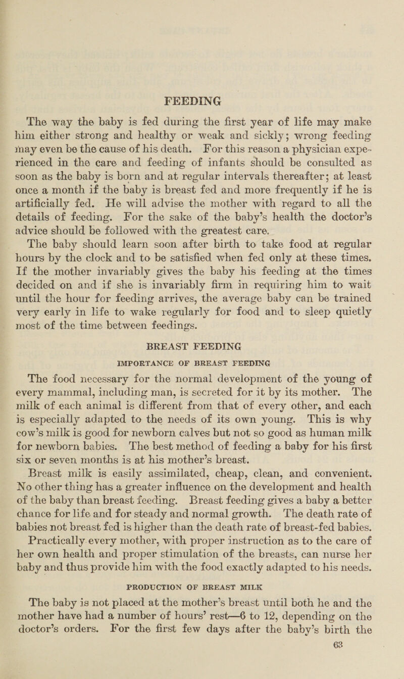 FEEDING The way the baby is fed during the first year of life may make him either strong and healthy or weak and sickly; wrong feeding may even be the cause of his death. For this reason a physician expe- rienced in the care and feeding of infants should be consulted as soon as the baby is born and at regular intervals thereafter; at least once a month if the baby is breast fed and more frequently if he is artificially fed. He will advise the mother with regard to all the details of feeding. For the sake of the baby’s health the doctor’s advice should be followed with the greatest care. The baby should learn soon after birth to take food at regular hours by the clock and to be satisfied when fed only at these times. If the mother invariably gives the baby his feeding at the times decided on and if she is invariably firm in requiring him to wait until the hour for feeding arrives, the average baby can be trained very early in life to wake regularly for food and to sleep quietly most of the time between feedings. BREAST FEEDING IMPORTANCE OF BREAST FEEDING The food necessary for the normal development of the young of every mammal, including man, is secreted for it by its mother. The milk of each animal is different from that of every other, and each is especially adapted to the needs of its own young. This is why cow’s milk is good for newborn calves but not so good as human milk for newborn babies. The best method of feeding a baby for his first six or seven months is at his mother’s breast. Breast milk is easily assimilated, cheap, clean, and convenient. No other thing has a greater influence on the development and health of the baby than breast feeding. Breast feeding gives a baby a better chance for life and for steady and normal growth. The death rate of babies not breast fed is higher than the death rate of breast-fed babies. Practically.every mother, with proper instruction as to the care of her own health and proper stimulation of the breasts, can nurse her baby and thus provide him with the food exactly adapted to his needs. PRODUCTION OF BREAST MILK The baby is not placed at the mother’s breast until both he and the mother have had a number of hours’ rest—6 to 12, depending on the doctor’s orders. For the first few days after the baby’s birth the