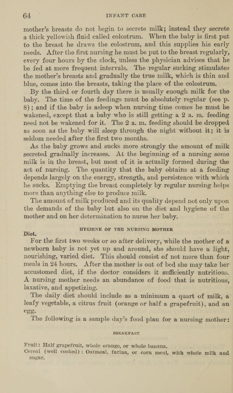 mother’s breasts do not begin to secrete milk; instead they secrete a thick yellowish fluid called colostrum. When the baby is first put to the breast he draws the colostrum, and this supplies his early needs. After the first nursing he must be put to the breast regularly, every four hours by the clock, unless the physician advises that he be fed at more frequent intervals. The regular sucking stimulates the mother’s breasts and gradually the true milk, which is thin and blue, comes into the breasts, taking the place of the colostrum. By the third or fourth day there is usually enough milk for the baby. The time of the feedings must be absolutely regular (see p. 8); and if the baby is asleep when nursing time comes he must be wakened, except that a baby who is still getting a 2 a. m. feeding need not be wakened for it. The 2 a. m. feeding should be dropped as soon as the baby will sleep through the night without it; it is seldom needed after the first two months. | As the baby grows and sucks more strongly the amount of milk secreted gradually increases. At the beginning of a nursing some milk is in the breast, but most of it is actually formed during the act of nursing. The quantity that the baby obtains at a feeding depends largely on the energy, strength, and persistence with which he sucks. Emptying the breast completely by regular nursing helps more than anything else to produce milk. The amount of milk produced and its quality depend not only upon the demands of the baby but also on the diet and hygiene of the mother and on her determination to nurse her baby. Diet HYGIENE OF THE NURSING MOTHER iét. For the first two weeks or so after delivery, while the mother of a newborn baby is not yet up and around, she should have a light, nourishing, varied diet. This should consist of not more than four meals in 24 hours. After the mother is out of bed she may take her accustomed diet, if the doctor considers it sufficiently nutritious. A nursing mother needs an abundance of food that is nutritious, laxative, and appetizing. The daily diet should include as a minimum a quart of milk, a leafy vegetable, a citrus fruit (orange or half a grapefruit), and an ege. The following is a sample day’s food plan for a nursing mother: - BREAKFAST Fruit: Half grapefruit, whole orange, or whole banana. Cereal (well cooked): Oatmeal, farina, or corn meal, with saiiole milk and sugar,