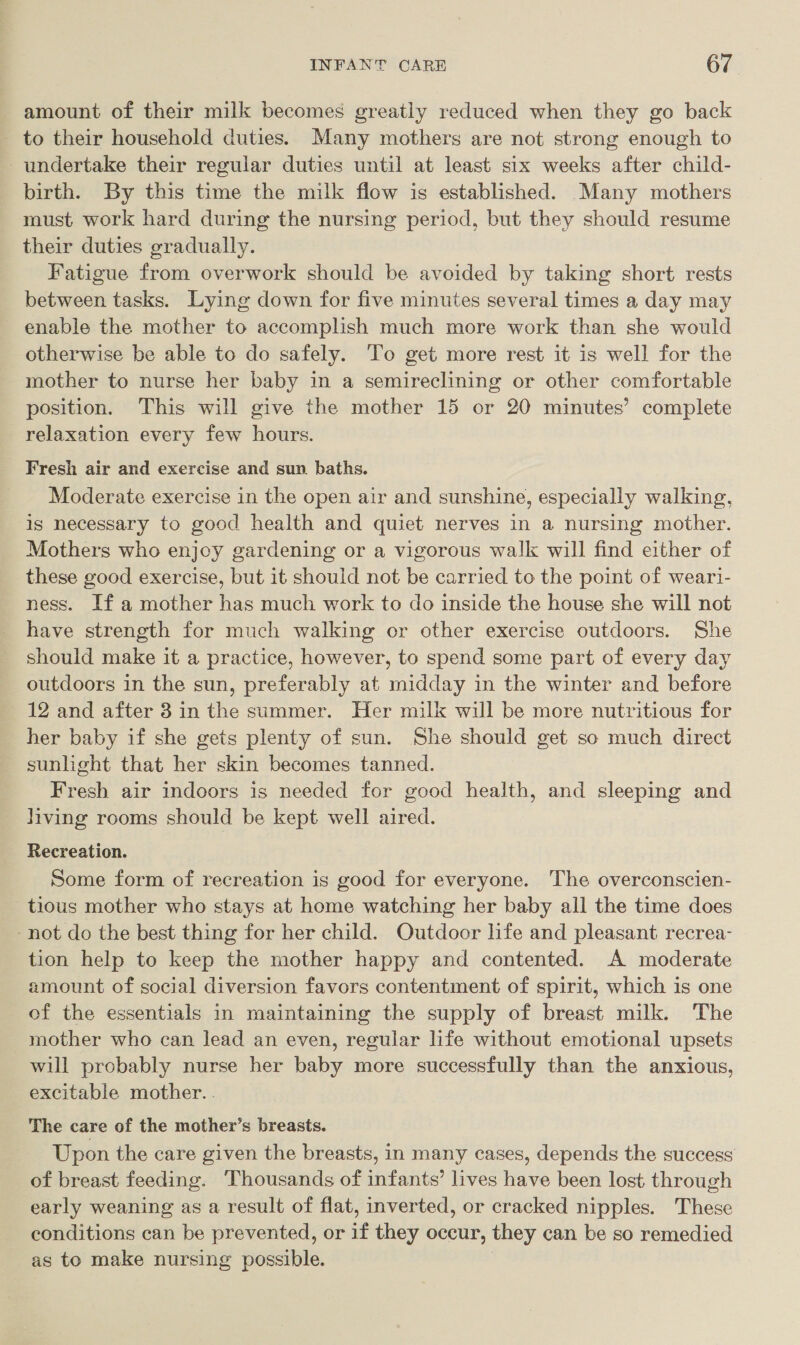amount of their milk becomes greatly reduced when they go back _ to their household duties. Many mothers are not strong enough to undertake their regular duties until at least six weeks after child- birth. By this time the milk flow is established. Many mothers must work hard during the nursing period, but they should resume their duties gradually. Fatigue from overwork should be avoided by taking short rests between tasks. Lying down for five minutes several times a day may enable the mother to accomplish much more work than she would otherwise be able to do safely. To get more rest it is well for the mother to nurse her baby in a semireclining or other comfortable position. This will give the mother 15 or 20 minutes’ complete relaxation every few hours. Fresh air and exercise and sun baths. Moderate exercise in the open air and sunshine, especially walking, is necessary to good health and quiet nerves in a nursing mother. Mothers who enjoy gardening or a vigorous walk will find either of these good exercise, but it should not be carried to the point of weari- ness. Ifa mother has much work to do inside the house she will not have strength for much walking or other exercise outdoors. She should make it a practice, however, to spend some part of every day outdoors in the sun, preferably at midday in the winter and before 12 and after 3 in the summer. Her milk will be more nutritious for her baby if she gets plenty of sun. She should get so much direct sunlight that her skin becomes tanned. Fresh air indoors is needed for good health, and sleeping and living rooms should be kept well aired. Recreation. Some form of recreation is good for everyone. The overconscien- tious mother who stays at home watching her baby all the time does not do the best thing for her child. Outdoor life and pleasant recrea- tion help to keep the mother happy and contented. A moderate amount of social diversion favors contentment of spirit, which is one of the essentials in maintaining the supply of breast milk. ‘The mother who can lead an even, regular life without emotional upsets will probably nurse her baby more successfully than the anxious, excitable mother. . The care of the mother’s breasts. Upon the care given the breasts, in many cases, depends the success of breast feeding. ‘Thousands of infants’ lives have been lost through early weaning as a result of flat, inverted, or cracked nipples. These conditions can be prevented, or if they occur, they can be so remedied as to make nursing possible.