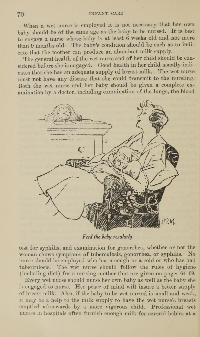 When a wet nurse is employed it is not necessary that her own baby should be of the same age as the baby to be nursed. It is best to engage a nurse whose baby is at least 6 weeks old and not more than 9 months old. The baby’s condition should be such as to indi- cate that the mother can produce an abundant milk supply. The general health of the wet nurse and of her child should be con- sidered before she is engaged. Good health in her child usually indi- cates that she has an adequate supply of breast milk. The wet nurse must not have any disease that she could transmit to the nursling. Both the wet nurse and her baby should be given a complete ex- amination by a doctor, including examination of the lungs, the blood   Feed the baby regularly test for syphilis, and examination for gonorrhea, whether or not the woman shows symptoms of tuberculosis, gonorrhea, or syphilis. No nurse should be employed who has a cough or a cold or who has had tuberculosis. The wet nurse should follow the rules of hygiene (including diet) for a nursing mother that are given on pages 64-69. Every wet nurse should nurse her own baby as well as the baby she is engaged to nurse. Her peace of mind will insure a better supply of breast milk. Also, if the baby to be wet-nursed is small and weak, it may be a help to the milk supply to have the wet nurse’s breasts emptied afterwards by a more vigorous child. Professional wet nurses in hospitals often furnish enough milk for several babies at a’