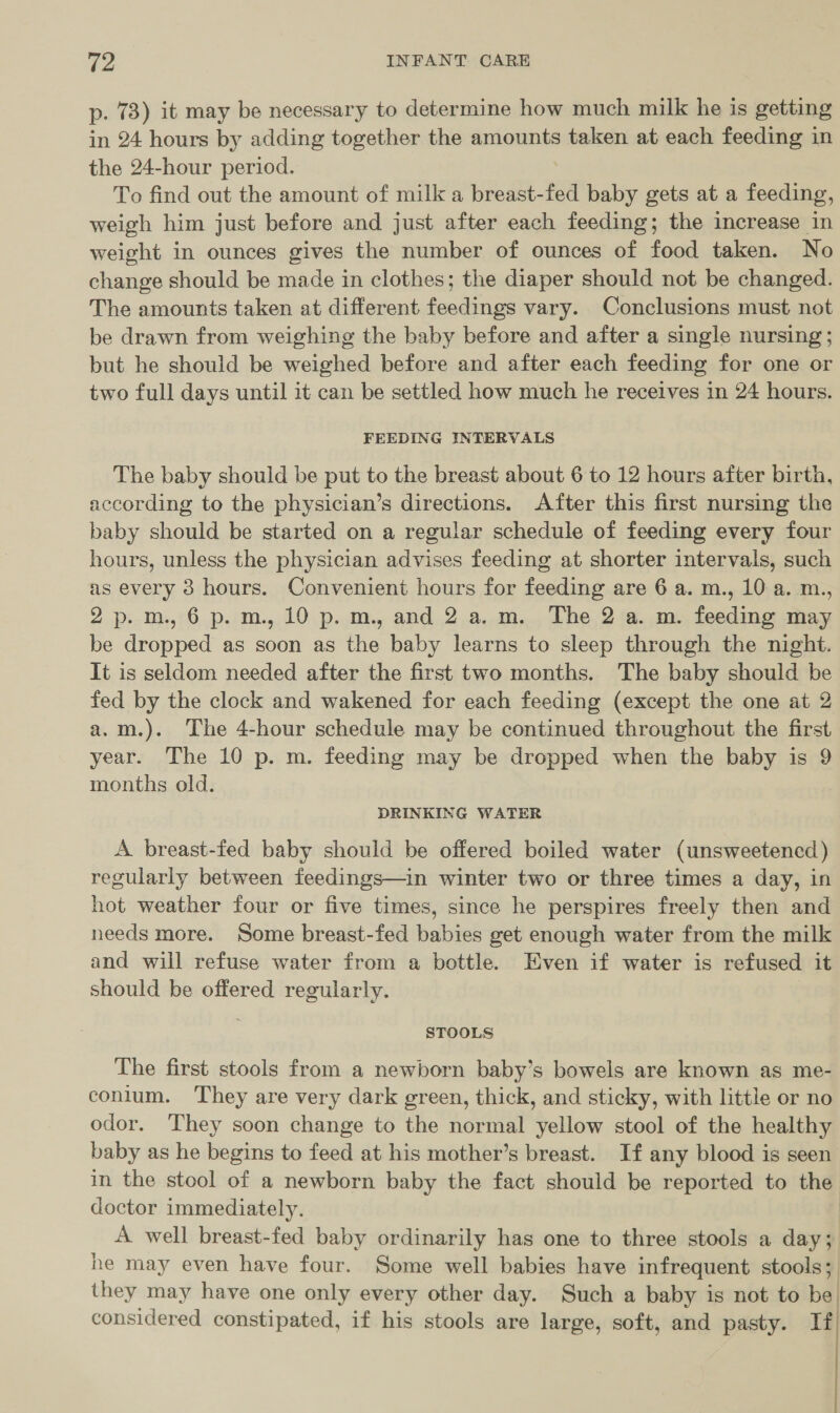 p. 73) it may be necessary to determine how much milk he is getting in 24 hours by adding together the amounts taken at each feeding in the 24-hour period. To find out the amount of milk a breast-fed baby gets at a feeding, weigh him just before and just after each feeding; the increase in weight in ounces gives the number of ounces of food taken. No change should be made in clothes; the diaper should not be changed. The amounts taken at different feedings vary. Conclusions must not be drawn from weighing the baby before and after a single nursing; but he should be weighed before and after each feeding for one or two full days until it can be settled how much he receives in 24 hours. FEEDING INTERVALS The baby should be put to the breast about 6 to 12 hours after birth, according to the physician’s directions. After this first nursing the baby should be started on a regular schedule of feeding every four hours, unless the physician advises feeding at shorter intervals, such as every 3 hours. Convenient hours for feeding are 6 a. m., 10 a. m., 2p.m,6 p.m. 10 p.m. and 2 a.m. The 2 a. m. feeding may be dropped as soon as the baby learns to sleep through the night. It is seldom needed after the first two months. The baby should be fed by the clock and wakened for each feeding (except the one at 2 a.m.). The 4-hour schedule may be continued throughout the first year. The 10 p. m. feeding may be dropped when the baby is 9 months old. DRINKING WATER A breast-fed baby should be offered boiled water (unsweetened ) regularly between feedings—in winter two or three times a day, in hot weather four or five times, since he perspires freely then and needs more. Some breast-fed babies get enough water from the milk and will refuse water from a bottle. Even if water is refused it should be offered regularly. | STOOLS The first stools from a newborn baby’s bowels are known as me- conlum. They are very dark green, thick, and sticky, with little or no odor. They soon change to the normal yellow stool of the healthy baby as he begins to feed at his mother’s breast. If any blood is seen in the stool of a newborn baby the fact should be reported to the doctor immediately. A well breast-fed baby ordinarily has one to three stools a day; he may even have four. Some well babies have infrequent stools; they may have one only every other day. Such a baby is not to be) considered constipated, if his stools are large, soft, and pasty. If}