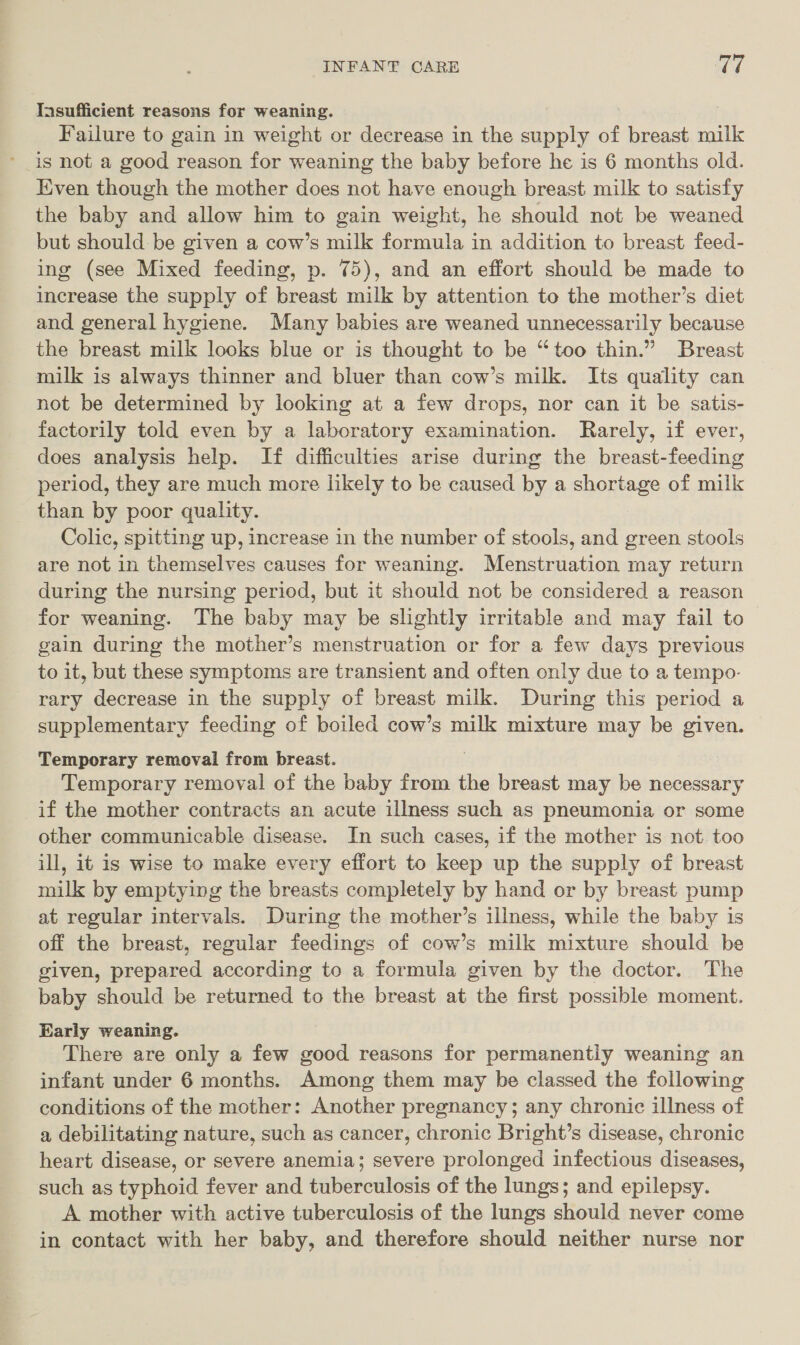 Insufficient reasons for weaning. Failure to gain in weight or decrease in the cupply of breast milk is not a good reason for weaning the baby before he is 6 months old. Even though the mother does not have enough breast milk to satisfy the baby and allow him to gain weight, he should not be weaned but should be given a cow’s milk formula in addition to breast feed- ing (see Mixed feeding, p. 75), and an effort should be made to increase the supply of breast milk by attention to the mother’s diet and general hygiene. Many babies are weaned unnecessarily because the breast milk looks blue or is thought to be “too thin.” Breast milk is always thinner and bluer than cow’s milk. Its quality can not be determined by looking at a few drops, nor can it be satis- factorily told even by a laboratory examination. Rarely, if ever, does analysis help. If difficulties arise during the breast-feeding period, they are much more likely to be caused by a shortage of milk than by poor quality. Colic, spitting up, increase in the number of stools, and green stools are not in themselves causes for weaning. Menstruation may return during the nursing period, but it should not be considered a reason for weaning. The baby may be slightly irritable and may fail to gain during the mother’s menstruation or for a few days previous to it, but these symptoms are transient and often only due to a tempo- rary decrease in the supply of breast milk. During this period a supplementary feeding of boiled cow’s milk mixture may be given. Temporary removal from breast. Temporary removal of the baby from the breast may be necessary if the mother contracts an acute illness such as pneumonia or some other communicable disease. In such cases, if the mother is not too ill, it is wise to make every effort to keep up the supply of breast milk by emptying the breasts completely by hand or by breast pump at regular intervals. During the mother’s illness, while the baby is off the breast, regular feedings of cow’s milk mixture should be given, prepared according to a formula given by the doctor. The baby should be returned to the breast at the first possible moment. Early weaning. There are only a few good reasons for permanently weaning an infant under 6 months. Among them may be classed the following conditions of the mother: Another pregnancy; any chronic illness of a debilitating nature, such as cancer, chronic Bright’s disease, chronic heart disease, or severe anemia; severe prolonged infectious diseases, such as typhoid fever and tuberculosis of the lungs; and epilepsy. A mother with active tuberculosis of the lungs should never come in contact with her baby, and therefore should neither nurse nor