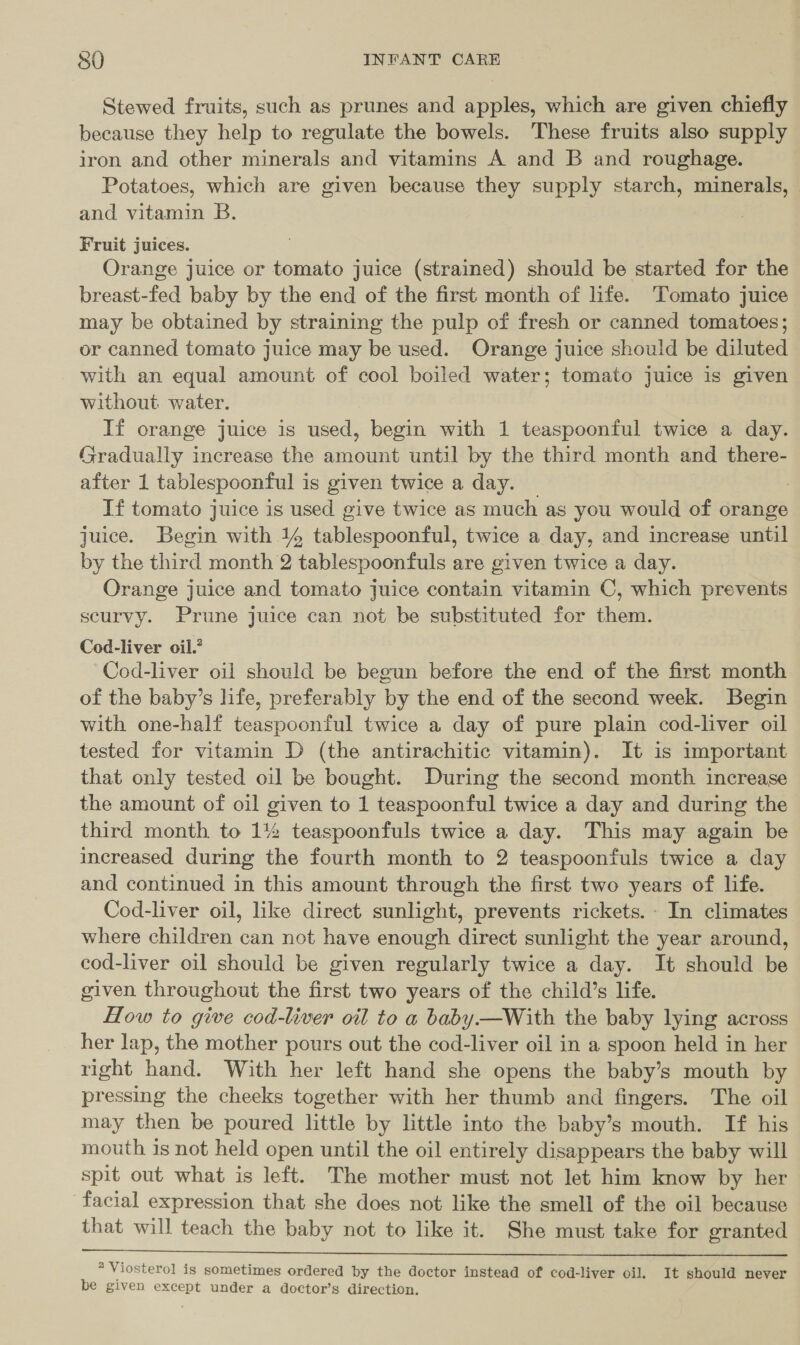 Stewed fruits, such as prunes and apples, which are given chiefly because they help to regulate the bowels. These fruits also supply iron and other minerals and vitamins A and B and roughage. Potatoes, which are given because they supply starch, minerals, and vitamin B. Fruit juices. Orange juice or tomato juice (strained) should be started for the breast-fed baby by the end of the first month of life. Tomato juice may be obtained by straining the pulp of fresh or canned tomatoes; or canned tomato juice may be used. Orange juice should be diluted with an equal amount of cool boiled water; tomato juice is given without water. If orange juice is used, begin with 1 teaspoonful twice a day. Gradually increase the amount until by the third month and there- after 1 tablespoontful ; is given twice a day. If tomato juice is used give twice as much as you would of orange juice. Begin with 14 tablespoonful, twice a day, and increase until by the third month 2 tablespoonfuls are given twice a day. Orange juice and tomato juice contain vitamin C, which prevents scurvy. Prune juice can not be substituted for them. Cod-liver oil.’ Cod-liver oil should be begun before the end of the first month of the baby’s life, preferably by the end of the second week. Begin with one-half teaspoonful twice a day of pure plain cod-liver oil tested for vitamin D (the antirachitic vitamin). It is important that only tested oil be bought. During the second month increase the amount of oil given to 1 teaspoonful twice a day and during the third month to 1% teaspoonfuls twice a day. This may again be increased during the fourth month to 2 teaspoonfuls twice a day and continued in this amount through the first two years of life. Cod-liver oil, like direct sunlight, prevents rickets. - In climates where children can not have enough direct sunlight the year around, cod-liver oil should be given regularly twice a day. It should be given throughout the first two years of the child’s life. How to give cod-liver oil to a baby.—With the baby lying across her lap, the mother pours out the cod-liver oil in a spoon held in her right hand. With her left hand she opens the baby’s mouth by pressing the cheeks together with her thumb and fingers. The oil may then be poured little by little into the baby’s mouth. If his mouth is not held open until the oil entirely disappears the baby will spit out what is left. The mother must not let him know by her facial expression that she does not like the smell of the oil because that will teach the baby not to like it. She must take for granted   * Viosterol is sometimes ordered by the doctor instead of cod-liver oil. It should never be given except under a doctor’s direction.
