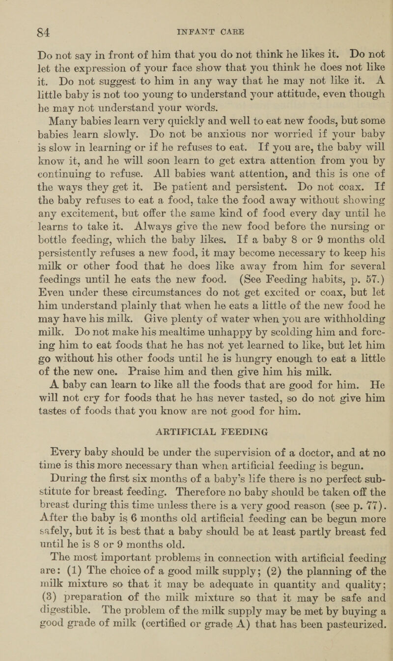 Do not say in front of him that you do not think he likes it. Do not let the expression of your face show that you think he does not like it. Do not suggest to him in any way that he may not like it. A little baby is not too young to understand your attitude, even though he may not understand your words. Many babies learn very quickly and well to eat new foods, but some babies learn slowly. Do not be anxious nor worried if your baby is slow in learning or if he refuses to eat. If you are, the baby will know it, and he will soon learn to get extra attention from you by continuing to refuse. All babies want attention, and this is one of the ways they get it. Be patient and persistent. Do not coax. If the baby refuses to eat a food, take the food away without showing any excitement, but offer the same kind of food every day until he learns to take it. Always give the new food before the nursing or bottle feeding, which the baby likes. If a baby 8 or 9 months old persistently refuses a new food, it may become necessary to keep his milk or other food that he does like away from him for several feedings until he eats the new food. (See Feeding habits, p. 57.) Even under these circumstances do not get excited or coax, but let him understand plainly that when he eats a little of the new food he may have his milk. Give plenty of water when you are withholding milk. Do not make his mealtime unhappy by scolding him and forc- ing him to eat foods that he has not yet learned to like, but let him go without his other foods until he is hungry enough to eat a little of the new one. Praise him and then give him his milk. A baby can learn to like all the foods that are good for him. He will not cry for foods that he has never tasted, so do not give him tastes of foods that you know are not good for him. ARTIFICIAL FEEDING Every baby should be under the supervision of a doctor, and at no time is this more necessary than when artificial feeding is begun. During the first six months of a baby’s life there is no perfect sub- stitute for breast feeding. Therefore no baby should be taken off the breast during this time unless there is a very good reason (see p. 77). After the baby is 6 months old artificial feeding can be begun more safely, but it is best that a baby should be at least partly breast fed until he is 8 or 9 months old. The most important problems in connection with artificial feeding are: (1) The choice of a good milk supply; (2) the planning of the milk mixture so that it may be adequate in quantity and quality; (3) preparation of the milk mixture so that it may be safe and digestible. The problem of the milk supply may be met by buying a good grade of milk (certified or grade A) that has been pasteurized.