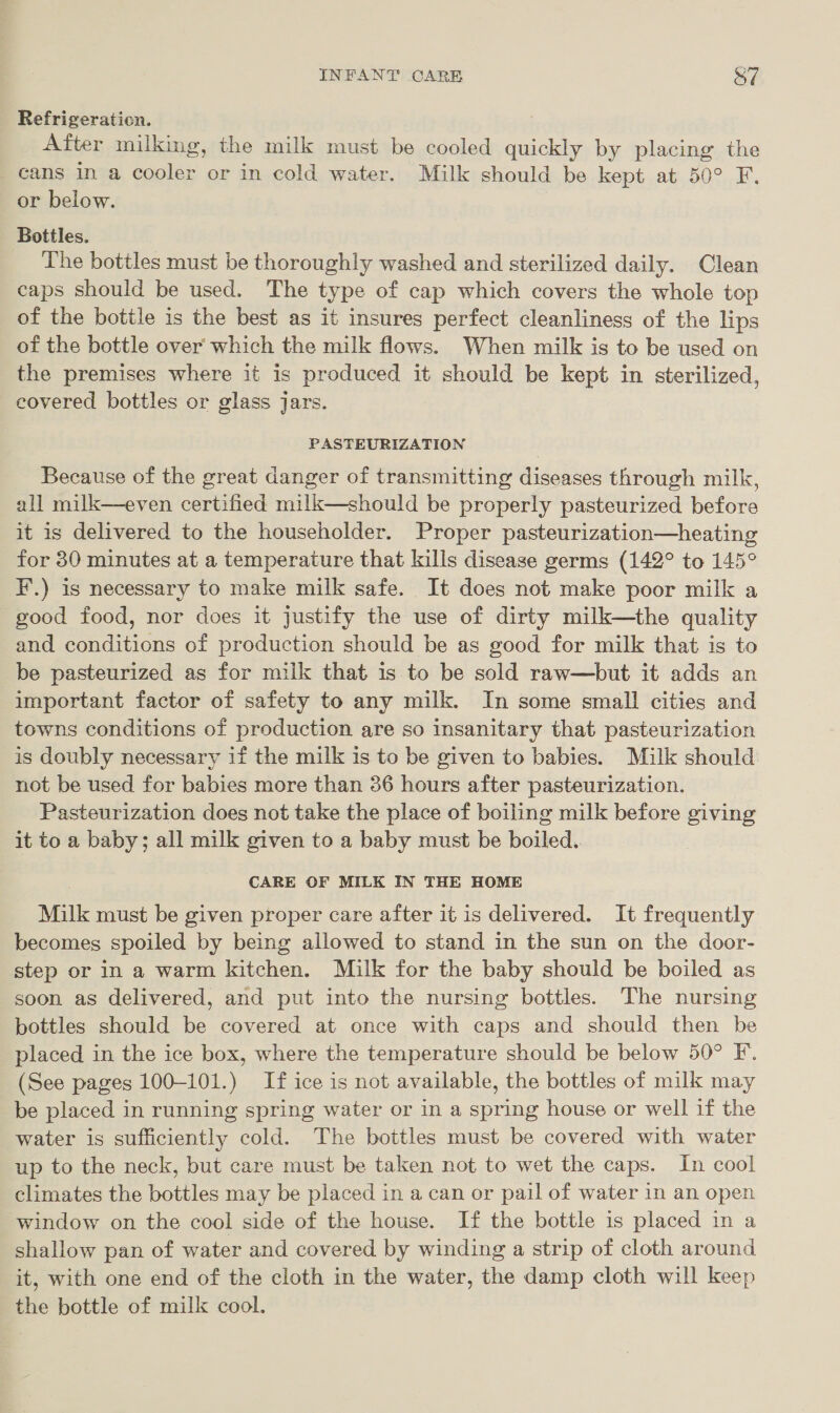 Refrigeration. After milking, the milk must be cooled quickly by placing the _ cans in a cooler or in cold water. Milk should be kept at 50° F. or below. Bottles. The bottles must be thoroughly washed and sterilized daily. Clean caps should be used. The type of cap which covers the whole top of the bottle is the best as it insures perfect cleanliness of the lips of the bottle over which the milk flows. When milk is to be used on the premises where it is produced it should be kept in sterilized eovered bottles or glass jars. 3 PASTEURIZATION Because of the great danger of transmitting diseases through milk, all milk—even certified milk—should be properly pasteurized before it is delivered to the householder. Proper pasteurization—heating for 30 minutes at a temperature that kills disease germs (142° to 145° F.) is necessary to make milk safe. It does not make poor milk a good food, nor does it justify the use of dirty milk—the quality and conditions of production should be as good for milk that is to be pasteurized as for milk that is to be sold raw—but it adds an important factor of safety to any milk. In some small cities and towns conditions of production are so insanitary that pasteurization is doubly necessary if the milk is to be given to babies. Milk should not be used for babies more than 36 hours after pasteurization. Pasteurization does not take the place of boiling milk before giving it to a baby; all milk given to a baby must be boiled.  CARE OF MILK IN THE HOME Milk must be given proper care after it is delivered. It frequently becomes spoiled by being allowed to stand in the sun on the door- step or in a warm kitchen. Milk for the baby should be boiled as soon as delivered, and put into the nursing bottles. The nursing bottles should be covered at once with caps and should then be placed in the ice box, where the temperature should be below 50° F. (See pages 100-101.) If ice is not available, the bottles of milk may be placed in running spring water or in a spring house or well if the water is sufficiently cold. The bottles must be covered with water up to the neck, but care must be taken not to wet the caps. In cool climates the bottles may be placed in a can or pail of water in an open window on the cool side of the house. If the bottle is placed in a shallow pan of water and covered by winding a strip of cloth around it, with one end of the cloth in the water, the damp cloth will keep the bottle of milk cool.