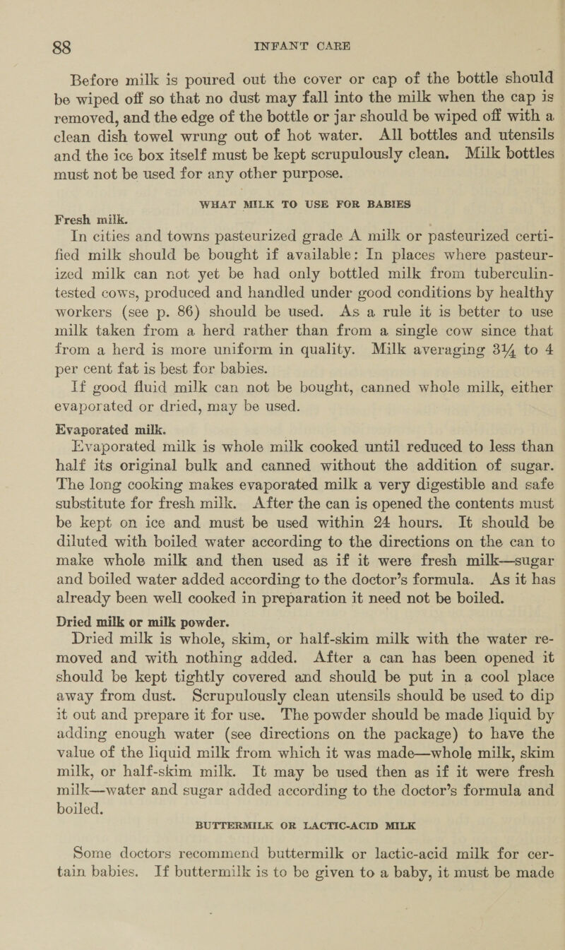 Before milk is poured out the cover or cap of the bottle should be wiped off so that no dust may fall into the milk when the cap is removed, and the edge of the bottle or jar should be wiped off with a clean dish towel wrung out of hot water. All bottles and utensils and the ice box itself must be kept scrupulously clean. Milk bottles must not be used for any other purpose. WHAT MILK TO USE FOR BABIES Fresh milk. In cities and towns pasteurized grade A milk or pasteurized certi- fied milk should be bought if available: In places where pasteur- ized milk can not yet be had only bottled milk from tuberculin- tested cows, produced and handled under good conditions by healthy workers (see p. 86) should be used. As a rule it is better to use milk taken from a herd rather than from a single cow since that from a herd is more uniform in quality. Milk averaging 314 to 4 per cent fat is best for babies. 3 If good fluid milk can not be bought, canned whole milk, either evaporated or dried, may be used. Evaporated milk. | Evaporated milk is whole milk cooked until reduced to less than half its original bulk and canned without the addition of sugar. The long cooking makes evaporated milk a very digestible and safe substitute for fresh milk. After the can is opened the contents must be kept on ice and must be used within 24 hours. It should be diluted with boiled water according to the directions on the can to make whole milk and then used as if it were fresh milk—sugar and boiled water added according to the doctor’s formula. As it has already been well cooked in preparation it need not be boiled. Dried milk or milk powder. Dried milk is whole, skim, or half-skim milk with the water re- moved and with nothing added. After a can has been opened it should be kept tightly covered and should be put in a cool place away from dust. Scrupulously clean utensils should be used to dip 1t out and prepare it for use. The powder should be made liquid by adding enough water (see directions on the package) to have the value of the liquid milk from which it was made—whole milk, skim milk, or half-skim milk. It may be used then as if it were fresh milk—-water and sugar added according to the doctor’s formula and boiled. BUTTERMILK OR LACTIC-ACID MILK Some doctors recommend buttermilk or lactic-acid milk for cer- tain babies. If buttermilk is to be given to a baby, it must be made