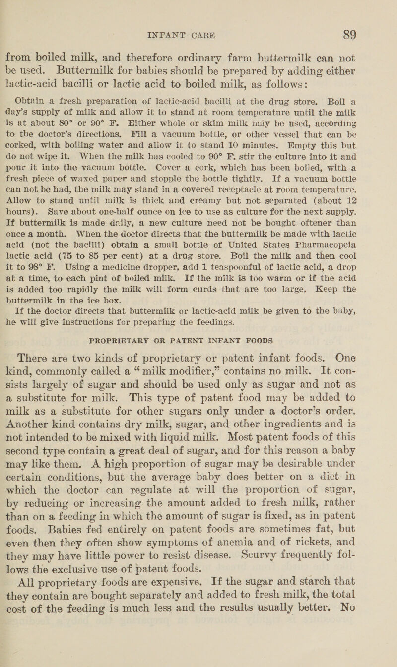 INFANT CARE &amp;9 from boiled milk, and therefore ordinary farm buttermilk can not be used. Buttermilk for babies should be prepared by adding either lactic-acid bacilli or lactic acid to boiled milk, as follows: Obtain a fresh preparation of lactic-acid bacilli at the drug store. Boil a day’s supply of milk and allow it to stand at room temperature until the milk is at about 80° or 90° . Hither whole or skim milk may be used, according to the doctor’s directions, Fill a vacuum bottle, or other vessel that can be corked, with boiling water and aliow it to stand 10 minutes. Empty this but do not wipe it. When the milk has cooled to 90° F. stir the culture into it and pour it into the vacuum bottle. Cover a cork, which has been boiled, with a fresh piece of waxed paper and stopple the bottle tightly. If a vacuum bottle can not be had, the milk may stand in a covered receptacle at room temperature. Allow to stand until milk is thick and creamy but not separated (about 12 hours). Save about one-half ounce on ice to use as culture for the next supply. If buttermilk is made daily, a new culture need not be bought oftener than once a month. When the doctor directs that the buttermilk be made with lactic acid (not the bacilli) obtain a small bottle of United States Pharmacopeia lactic acid (75 to 85 per cent) at a drug store. Boil the milk and then cool it to 98° F. Using a medicine dropper, add 1 teaspoonful of lactic acid, a drop at a time, to each pint of boiled milk. If the milk is too warm or if the acid is added too rapidly the milk will form curds that are too large. Keep the buttermilk in the ice box. If the doctor directs that buttermilk or lactic-acid milk be given to the baby, he will give instructions for preparing the feedings. PROPRIETARY OR PATENT INFANT FOODS There are two kinds of proprietary or patent infant foods. One kind, commonly called a “ milk modifier,” contains no milk. It con- sists largely of sugar and should be used only as sugar and not as a substitute for milk. This type of patent food may be added to milk as a substitute for other sugars only under a doctor’s order. Another kind contains dry milk, sugar, and other ingredients and is not intended to be mixed with liquid milk. Most patent foods of this second type contain a great deal of sugar, and for this reason a baby may like them. A high proportion of sugar may be desirable under certain conditions, but the average baby does better on a diet in which the doctor can regulate at will the proportion of sugar, by reducing or increasing the amount added to fresh milk, rather than on a feeding in which the amount of sugar is fixed, as in patent foods. Babies fed entirely on patent foods are sometimes fat, but even then they often show symptoms of anemia and of rickets, and they may have little power to resist disease. Scurvy frequently fol- lows the exclusive use of patent foods. All proprietary foods are expensive. If the sugar and starch that they contain are bought separately and added to fresh milk, the total cost of the feeding is much less and the results usually better. No