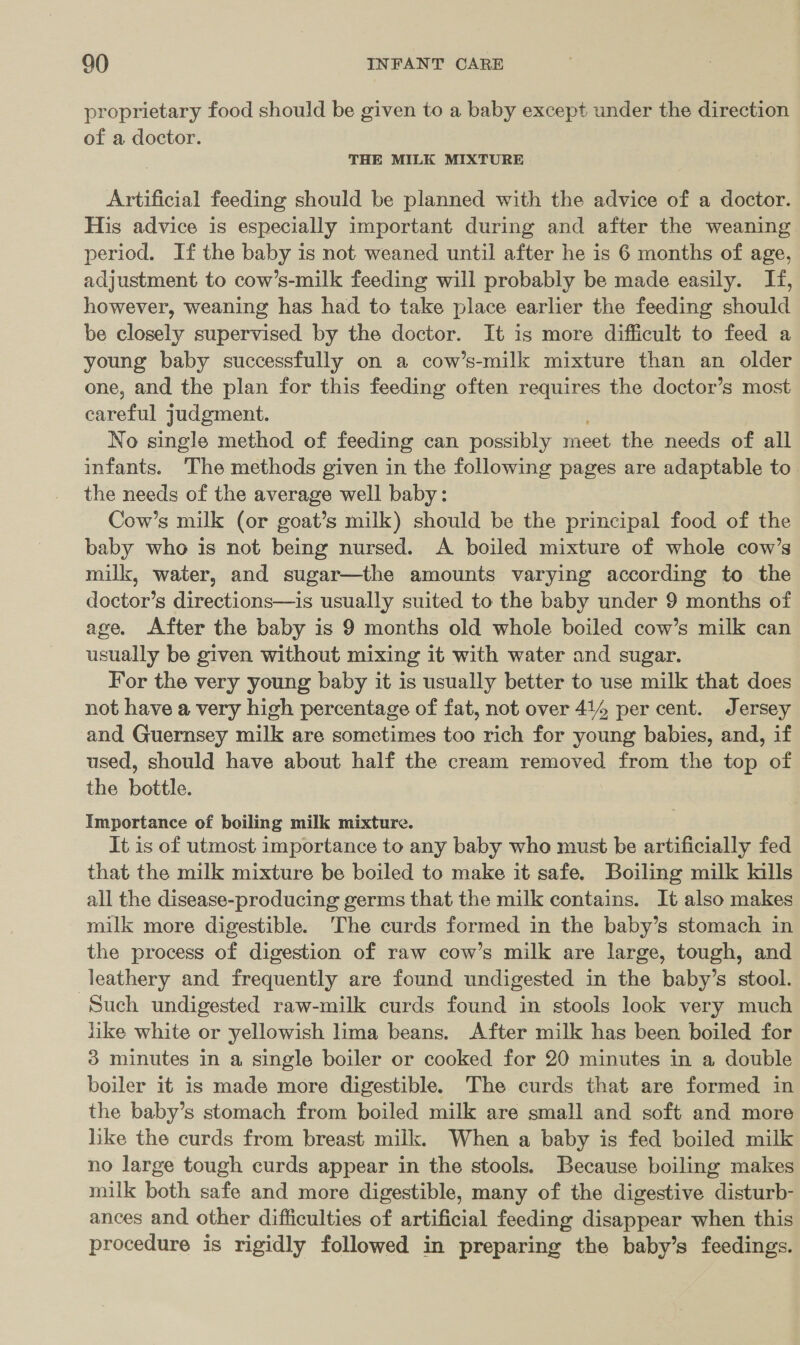 proprietary food should be given to a baby except under the direction of a doctor. THE MILK MIXTURE Artificial feeding should be planned with the advice of a doctor. His advice is especially important during and after the weaning period. If the baby is not weaned until after he is 6 months of age, adjustment to cow’s-milk feeding will probably be made easily. If, however, weaning has had to take place earlier the feeding should be closely supervised by the doctor. It is more difficult to feed a young baby successfully on a cow’s-milk mixture than an older one, and the plan for this feeding often requires the doctor’s most careful judgment. No single method of feeding can possibly meet the needs of all infants. The methods given in the following pages are adaptable to. the needs of the average well baby: Cow’s milk (or goat’s milk) should be the principal food of the baby who is not being nursed. A boiled mixture of whole cow’s milk, water, and sugar—the amounts varying according to the doctor’s directions—is usually suited to the baby under 9 months of age, After the baby is 9 months old whole boiled cow’s milk can usually be given without mixing it with water and sugar. For the very young baby it is usually better to use milk that does not have a very high percentage of fat, not over 414 per cent. Jersey and Guernsey milk are sometimes too rich for young babies, and, if used, should have about half the cream removed from the top of the bottle. Importance of boiling milk mixture. It is of utmost importance to any baby who must be artificially fed that the milk mixture be boiled to make it safe. Boiling milk kills all the disease-producing germs that the milk contains. It also makes milk more digestible. The curds formed in the baby’s stomach in the process of digestion of raw cow’s milk are large, tough, and leathery and frequently are found undigested in the baby’s stool. Such undigested raw-milk curds found in stools look very much like white or yellowish lima beans. After milk has been boiled for 3 minutes in a single boiler or cooked for 20 minutes in a double boiler it is made more digestible. The curds that are formed in the baby’s stomach from boiled milk are small and soft and more like the curds from breast milk. When a baby is fed boiled milk no large tough curds appear in the stools. Because boiling makes milk both safe and more digestible, many of the digestive disturb- ances and other difficulties of artificial feeding disappear when this procedure is rigidly followed in preparing the baby’s feedings.