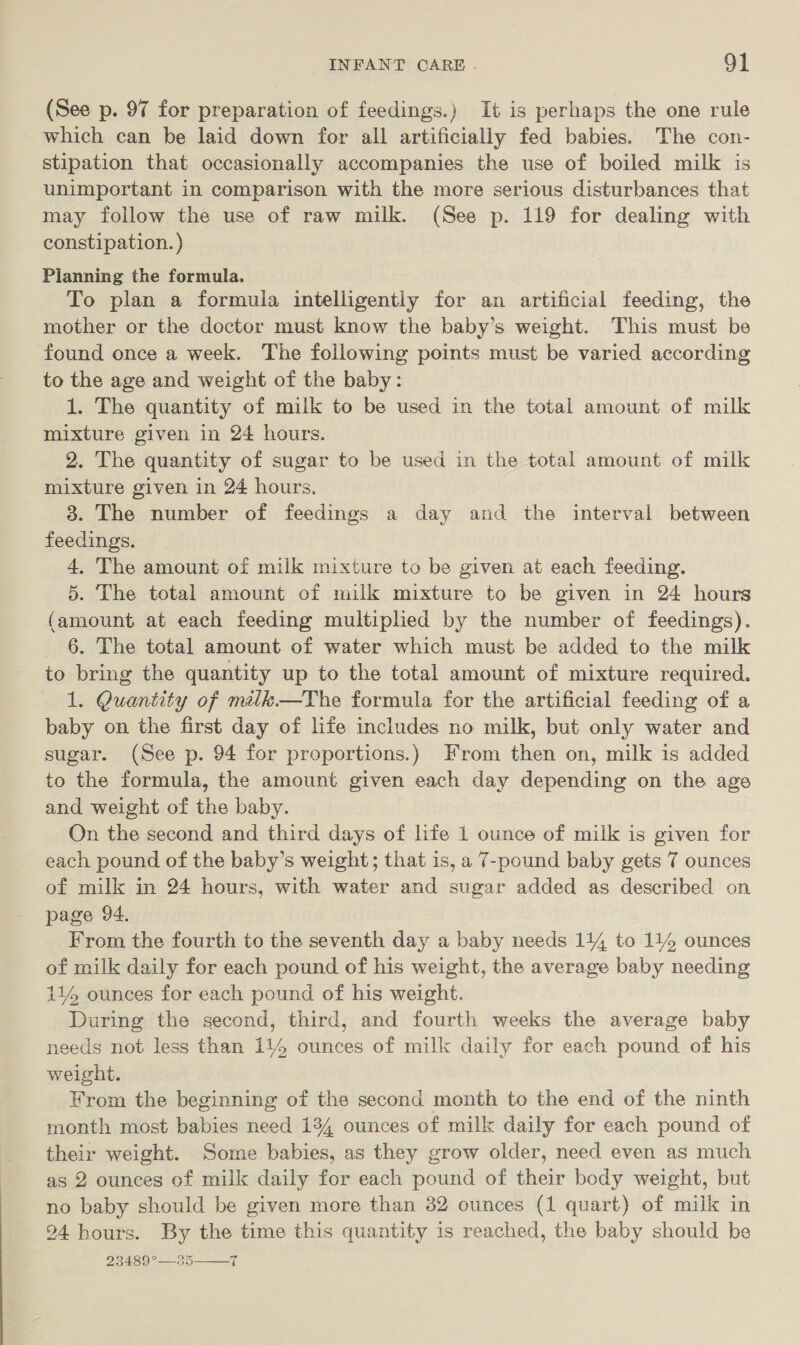 (See p. 97 for preparation of feedings.) It is perhaps the one rule which can be laid down for all artificially fed babies. The con- stipation that occasionally accompanies the use of boiled milk is unimportant in comparison with the more serious disturbances that may follow the use of raw milk. (See p. 119 for dealing with constipation. ) Planning the formula. To plan a formula intelligently for an artificial feeding, the mother or the doctor must know the baby’s weight. This must be found once a week. The following points must be varied according to the age and weight of the baby: 1. The quantity of milk to be used in the total amount of milk mixture given in 24 hours. 2. The quantity of sugar to be used in the total amount of milk mixture given in 24 hours, 3. The number of feedings a day and the interval between feedings. 4, The amount of milk mixture to be given at each feeding. 5. The total amount of milk mixture to be given in 24 hours (amount at each feeding multiplied by the number of feedings). 6. The total amount of water which must be added to the milk to bring the quantity up to the total amount of mixture required. 1. Quantity of miik.—The formula for the artificial feeding of a baby on the first day of life includes no milk, but only water and sugar. (See p. 94 for proportions.) From then on, milk is added to the formula, the amount given each day depending on the age and weight of the baby. On the second and third days of life 1 ounce of milk is given for each pound of the baby’s weight; that is, a 7-pound baby gets 7 ounces of milk in 24 hours, with water and sugar added as described on page 94, From the fourth to the seventh day a baby needs 114 to 114 ounces of milk daily for each pound of his weight, the average baby needing 114 ounces for each pound of his weight. During the second, third, and fourth weeks the average baby needs not less than 114 ounces of milk daily for each pound of his weight. From the beginning of the second month to the end of the ninth month most babies need 134 ounces of milk daily for each pound of their weight. Some babies, as they grow older, need even as much as 2 ounces of milk daily for each pound of their body weight, but no baby should be given more than 32 ounces (1 quart) of milk in 24 hours. By the time this quantity is reached, the baby should be 27180 — 5 7 