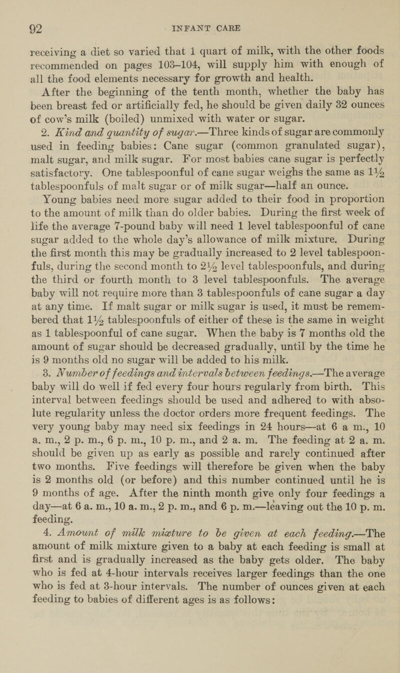 receiving a diet so varied that 1 quart of milk, with the other foods recommended on pages 103-104, will supply him with enough of all the food elements necessary for growth and health. After the beginning of the tenth month, whether the baby has been breast fed or artificially fed, he should be given daily 32 ounces of cow’s milk (boiled) unmixed with water or sugar. 2. Kind and quantity of sugar.—Three kinds of sugar are commonly used in feeding babies: Cane sugar (common granulated sugar), malt sugar, and milk sugar. For most babies cane sugar is perfectly satisfactory. One tablespoonful of cane sugar weighs the same as 114 tablespoonfuls of malt sugar or of milk sugar—half an ounce. Young babies need more sugar added to their food in proportion to the amount of milk than do older babies. During the first week of life the average 7-pound baby will need 1 level tablespoonful of cane sugar added to the whole day’s allowance of milk mixture. During the first month this may be gradually increased to 2 level tablespoon- fuls, during the second month to 21% level tablespoonfuls, and during the third or fourth month to 3 level tablespoonfuls. The average baby will not require more than 3 tablespoonfuls of cane sugar a day at any time. If malt sugar or milk sugar is used, it must be remem- bered that 114 tablespoonfuls of either of these is the same in weight as 1 tablespoonful of cane sugar. When the baby is 7 months old the amount of sugar should be decreased gradually, until by the time he is 9 months old no sugar will be added to his milk. 3. Number of feedings and intervals between Sobiiiihy decom average baby will do well if fed every four hours regularly from birth. This interval between feedings should be used and adhered to with abso- lute regularity unless the doctor orders more frequent feedings. ‘The very young baby may need six feedings in 24 hours—at 6 a m., 10 a.m.,2p.m.,6p.m.,10 p.m.,and2a.m. The feeding at 2 a. m. should be given up as early as possible and rarely continued after two months. Five feedings will therefore be given when the baby is 2 months old (or before) and this number continued until he is 9 months of age. After the ninth month give only four feedings a - day—at 6 a. m., 10 a.m., 2 p. m., and 6 p. m.—leaving out the 10 p. m. feeding. 4. Amount of milk miature to be given at each feeding—The amount of milk mixture given to a baby at each feeding is small at first and is gradually increased as the baby gets older. The baby who is fed at 4-hour intervals receives larger feedings than the one who is fed at 3-hour intervals. The number of ounces given at each feeding to babies of different ages is as follows: