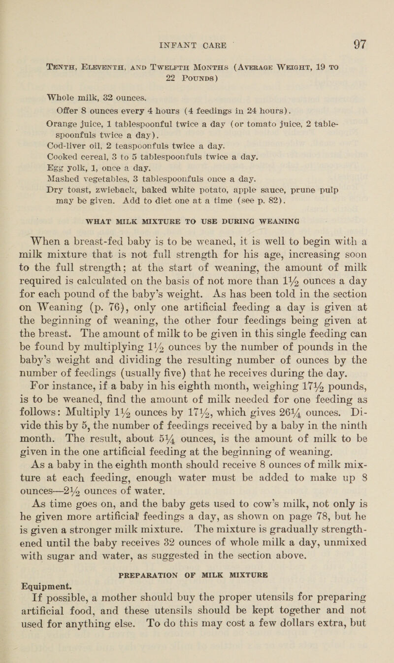 TENTH, ELEVENTH, AND TWELFTH MONTHS (AVERAGE WEIGHT, 19 TO 22 POUNDS) Whole milk, 32 ounces. Offer 8 ounces every 4 hours (4 feedings in 24 hours). Orange juice, 1 tablespoonful twice a day (or tomato juice, 2 table- spoonfuls twice a day). Cod-liver oil, 2 teaspoonfuls twice a day. Cooked cereal, 3 to 5 tablespoonfuls twice a day. Heg yolk, 1, once a day. Mashed vegetables, 3 tablespoonfuls once a day. Dry toast, zwieback, baked white potato, apple sauce, prune pulp may be given. Add to diet one at a time (see p. 82). WHAT MILK MIXTURE TO USE DURING WEANING When a breast-fed baby is to be weaned, it is well to begin with a milk mixture that is not full strength for his age, increasing soon to the full strength; at the start of weaning, the amount of milk required is calculated on the basis of not more than 114 ounces a day for each pound of the baby’s weight. As has been told in the section on Weaning (p. 76), only one artificial feeding a day is given at the beginning of weaning, the other four feedings being given at the breast. The amount of milk to be given in this single feeding can be found by multiplying 114 ounces by the number of pounds in the baby’s weight and dividing the resulting number of ounces by the number of feedings (usually five) that he receives during the day. For instance, if a baby in his eighth month, weighing 1714 pounds, is to be weaned, find the amount of milk needed for one feeding as follows: Multiply 114 ounces by 1714, which gives 2614 ounces. Di- vide this by 5, the number of feedings received by a baby in the ninth month. The result, about 514, ounces, is the amount of milk to be given in the one artificial feeding at the beginning of weaning. As a baby in the eighth month should receive 8 ounces of milk mix- ture at each feeding, enough water must be added to make up 8 ounces—214 ounces of water. As time goes on, and the baby gets used to cow’s milk, not only is he given more artificial’ feedings a day, as shown on page 78, but he is given a stronger milk mixture. The mixture is gradually strength- ened until the baby receives 32 ounces of whole milk a day, unmixed with sugar and water, as suggested in the section above. PREPARATION OF MILK MIXTURE Equipment. If possible, a mother should buy the proper utensils for preparing artificial food, and these utensils should be kept together and not used for anything else. To do this may cost a few dollars extra, but