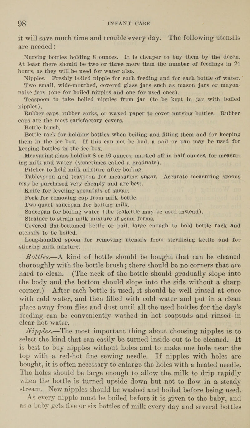 it will save much time and trouble every day. The following utensils are needed : Nursing bottles holding 8 ounces. It is cheaper to buy them by the dozen. At least there should be two or three more than the number of feedings in 24 hours, aS they will be used for water also. Nipples. Freshly boiled nipple for each feeding and for each bottle of water. ' Two small, wide-mouthed, covered glass jars such as mason jars or mayon- naise jars (one for boiled nipples and one for used ones). Teaspoon to take boiled nipples from jar (to be kept in jar with boiled nipples). Rubber caps, rubber corks, or waxed paper to cover nursing bottles. Rubber caps are the most satisfactory covers. Bottle brush. Bottle rack for holding bottles when boiling and filling them and for keeping them in the ice box. If this can not be had, a pail or pan may be used for keeping bottles in the ice box. Measuring giass holding § or 16 ounces, marked off in half ounces, for measur- ing milk and water (sometimes called a graduate). Pitcher to hold milk mixture after boiling. Tablespoon and teaspoon for measuring sugar. Accurate measuring spoons may be purchased very cheaply and are best. . Knife for leveling spoonfuls of sugar. Fork for removing cap from milk bottle. Two-quart saucepan for boiling milk. Saucepan for boiling water (the teakettle may be used instead). Strainer to strain milk mixture if scum forms. Covered flat-bottomed kettle or pail, large encugh to hold bottle rack and utensils to be boiled. Long-handled spoon for removing utensils from sterilizing kettle and for stirring milk mixture. Bottles—A kind of bottle should be bought that can be cleaned thoroughly with the bottle brush; there should be no corners that are hard to clean. (The neck of the bottle should gradually slope into the body and the bottom should slope into the side without a sharp corner.) After each bottle is used, it should be well rinsed at once with cold water, and then filled with cold water and put in a clean place away from flies and dust until all the used bottles for the day’s feeding can be conveniently washed in hot soapsuds and rinsed in clear hot water. Nipples.—The most important thing about choosing nipples is to select the kind that can easily be turned inside out to be cleaned. It is best to buy nipples without holes and to make one hole near the top with a red-hot fine sewing needle. If nipples with holes are bought, it is often necessary to enlarge the holes with a heated needle. The holes should be large enough to allow the milk to drip rapidly when the bottle is turned upside down but not to flow in a steady stream. New nipples should be washed and boiled before being used. As every nipple must be boiled before it is given to the baby, and as a baby gets five or six bottles of milk every day and several bottles