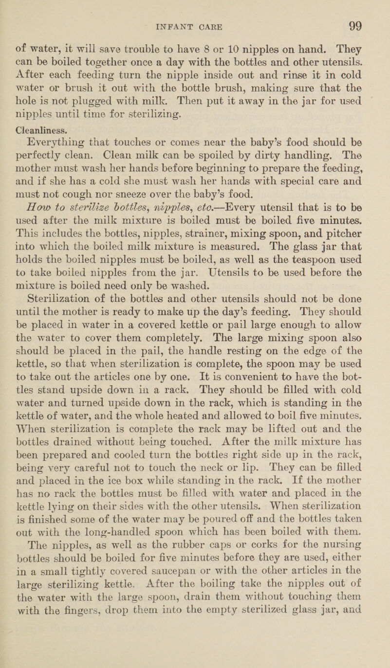 of water, it will save trouble to have 8 or 10 nipples on hand. They can be boiled together once a day with the bottles and other utensils. After each feeding turn the nipple inside out and rinse it in cold water or brush it out with the bottle brush, making sure that the hole is not plugged with milk. Then put it away in the jar for used nipples until time for sterilizing. Cleanliness. Everything that touches or comes near the baby’s food should be perfectly clean. Clean milk can be spoiled by dirty handling. The mother must wash her hands before beginning to prepare the feeding, and if she has a cold she must wash her hands with special care and must not cough nor sneeze over the baby’s food. How to sterilize bottles, nepples, ete—LHvery utensil that is to be used after the milk mixture is boiled must be boiled five minutes. This includes the bottles, nipples, strainer, mixing spoon, and pitcher into which the boiled milk mixture is measured. The glass jar that holds the boiled nipples must be boiled, as well as the teaspoon used to take boiled nipples from the jar. Utensils to be used before the mixture is boiled need only be washed. Sterilization of the bottles and other utensils should not be done until the mother is ready to make up the day’s feeding. They should be placed in water in a covered kettle or pail large enough to allow the water to cover them completely. The large mixing spoon also should be placed in the pail, the handle resting on the edge of the kettle, so that when sterilization is complete, the spoon may be used to take out the articles one by one. It is convenient to have the bot- tles stand upside down in a rack. They should be filled with cold water and turned upside down in the rack, which is standing in the kettle of water, and the whole heated and allowed to boil five minutes. When sterilization 1s complete the rack may be lifted out and the bottles drained without being touched. After the milk mixture has been prepared and cooled turn the bottles right side up in the rack, being very careful not to touch the neck or hp. They can be filled and placed in the ice box while standing in the rack. If the mother has no rack the bottles must be filled with water and placed in the kettle lying on their sides with the other utensils. When sterilization is finished some of the water may be poured off and the bottles taken out with the long-handled spoon which has been boiled with them. The nipples, as well as the rubber caps or corks for the nursing bottles should be boiled for five minutes before they are used, either in a small tightly covered saucepan or with the other articles in the large sterilizing kettle. After the boiling take the nipples out of the water with the large spoon, drain them without touching them with the fingers, drop them into the empty sterilized glass jar, and