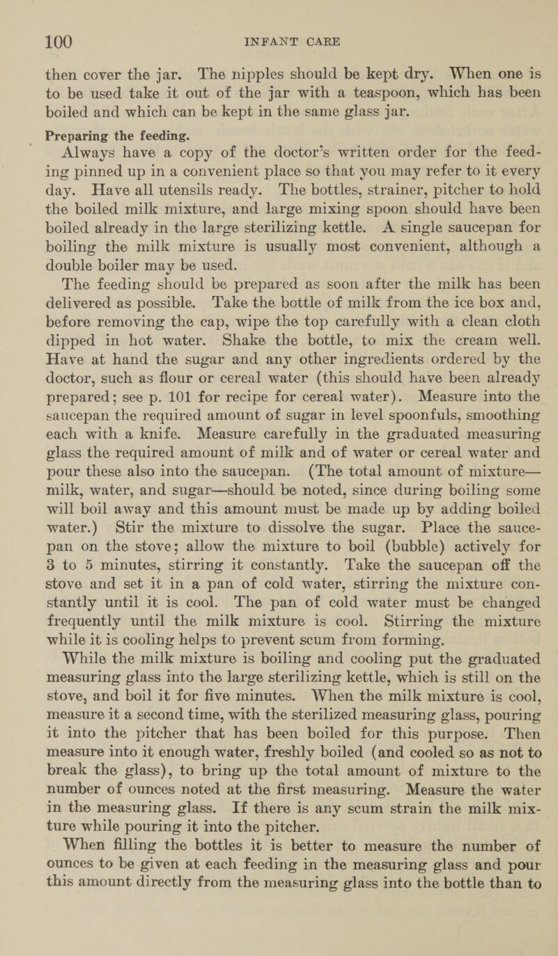 then cover the jar. The nipples should be kept dry. When one is to be used take it out of the jar with a teaspoon, which has been boiled and which can be kept in the same glass jar. _ Preparing the feeding. Always have a copy of the doctor’s written order for the feed- ing pinned up in a convenient place so that you may refer to it every day. Have all utensils ready. The bottles, strainer, pitcher to hold the boiled milk mixture, and large mixing spoon should have been boiled already in the large sterilizing kettle. A single saucepan for boiling the milk mixture is usually most convenient, although a double boiler may be used. | The feeding should be prepared as soon after the milk has been delivered as possible. Take the bottle of milk from the ice box and, before removing the cap, wipe the top carefully with a clean cloth dipped in hot water. Shake the bottle, to mix the cream well. Have at hand the sugar and any other ingredients ordered by the doctor, such as flour or cereal water (this should have been already prepared; see p. 101 for recipe for cereal water). Measure into the saucepan the required amount of sugar in level spoonfuls, smoothing each with a knife. Measure carefully in the graduated measuring glass the required amount of milk and of water or cereal water and pour these also into the saucepan. (The total amount of mixture— milk, water, and sugar—should be noted, since during boiling some will boil away and this amount must be made up by adding boiled water.) Stir the mixture to dissolve the sugar. Place the sauce- pan on the stove; allow the mixture to boil (bubble) actively for 3 to 5 minutes, stirring it constantly. Take the saucepan off the stove and set it in a pan of cold water, stirring the mixture con- stantly until it is cool. The pan of cold water must be changed frequently until the milk mixture is cool. Stirring the mixture while it 1s cooling helps to prevent scum from forming. While the milk mixture is boiling and cooling put the eraduated measuring glass into the large sterilizing kettle, which is still on the stove, and boil it for five minutes. When the milk mixture is cool, measure it a second time, with the sterilized measuring glass, pouring it into the pitcher that has been boiled for this purpose. Then measure into it enough water, freshly boiled (and cooled so as not to break the glass), to bring up the total amount of mixture to the number of ounces noted at the first measuring. Measure the water in the measuring glass. If there is any scum strain the milk mix- ture while pouring it into the pitcher. When filling the bottles it is better to measure the number of ounces to be given at each feeding in the measuring glass and pour this amount directly from the measuring glass into the bottle than to