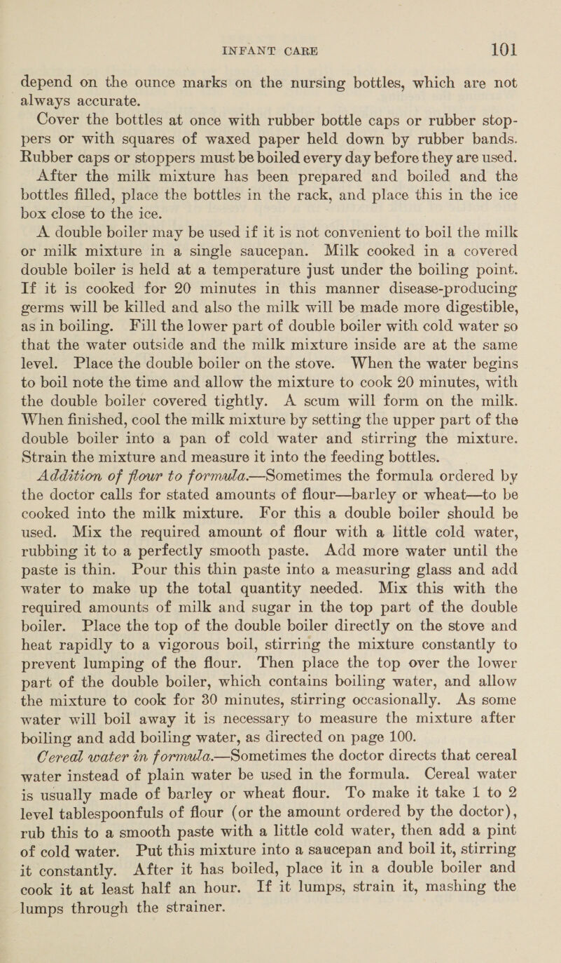 depend on the ounce marks on the nursing bottles, which are not always accurate. Cover the bottles at once with rubber bottle caps or rubber stop- pers or with squares of waxed paper held down by rubber bands. Rubber caps or stoppers must be boiled every day before they are used. After the milk mixture has been prepared and boiled and the bottles filled, place the bottles in the rack, and place this in the ice box close to the ice. A double boiler may be used if it is not convenient to boil the milk or milk mixture in a single saucepan. Milk cooked in a covered double boiler is held at a temperature just under the boiling point. If it is cooked for 20 minutes in this manner disease-producing germs will be killed and also the milk will be made more digestible, asin boiling. Fill the lower part of double boiler with cold water so that the water outside and the milk mixture inside are at the same level. Place the double boiler on the stove. When the water begins to boil note the time and allow the mixture to cook 20 minutes, with the double boiler covered tightly. A scum will form on the milk. When finished, cool the milk mixture by setting the upper part of the double boiler into a pan of cold water and stirring the mixture. Strain the mixture and measure it into the feeding bottles. Addition of flour to formula.—Sometimes the formula ordered by the doctor calls for stated amounts of flour—barley or wheat—to be cooked into the milk mixture. For this a double boiler should be used. Mix the required amount of flour with a little cold water, rubbing it to a perfectly smooth paste. Add more water until the paste is thin. Pour this thin paste into a measuring glass and add water to make up the total quantity needed. Mix this with the required amounts of milk and sugar in the top part of the double boiler. Place the top of the double boiler directly on the stove and heat rapidly to a vigorous boil, stirring the mixture constantly to prevent lumping of the flour. Then place the top over the lower part of the double boiler, which contains boiling water, and allow the mixture to cook for 30 minutes, stirring occasionally. As some water will boil away it is necessary to measure the mixture after boiling and add boiling water, as directed on page 100. Cereal water in formula.—Sometimes the doctor directs that cereal water instead of plain water be used in the formula. Cereal water is usually made of barley or wheat flour. To make it take 1 to 2 level tablespoonfuls of flour (or the amount ordered by the doctor), rub this to a smooth paste with a little cold water, then add a pint of cold water. Put this mixture into a saucepan and boil it, stirring it constantly. After it has boiled, place it in a double boiler and cook it at least half an hour. If it lumps, strain it, mashing the lumps through the strainer.