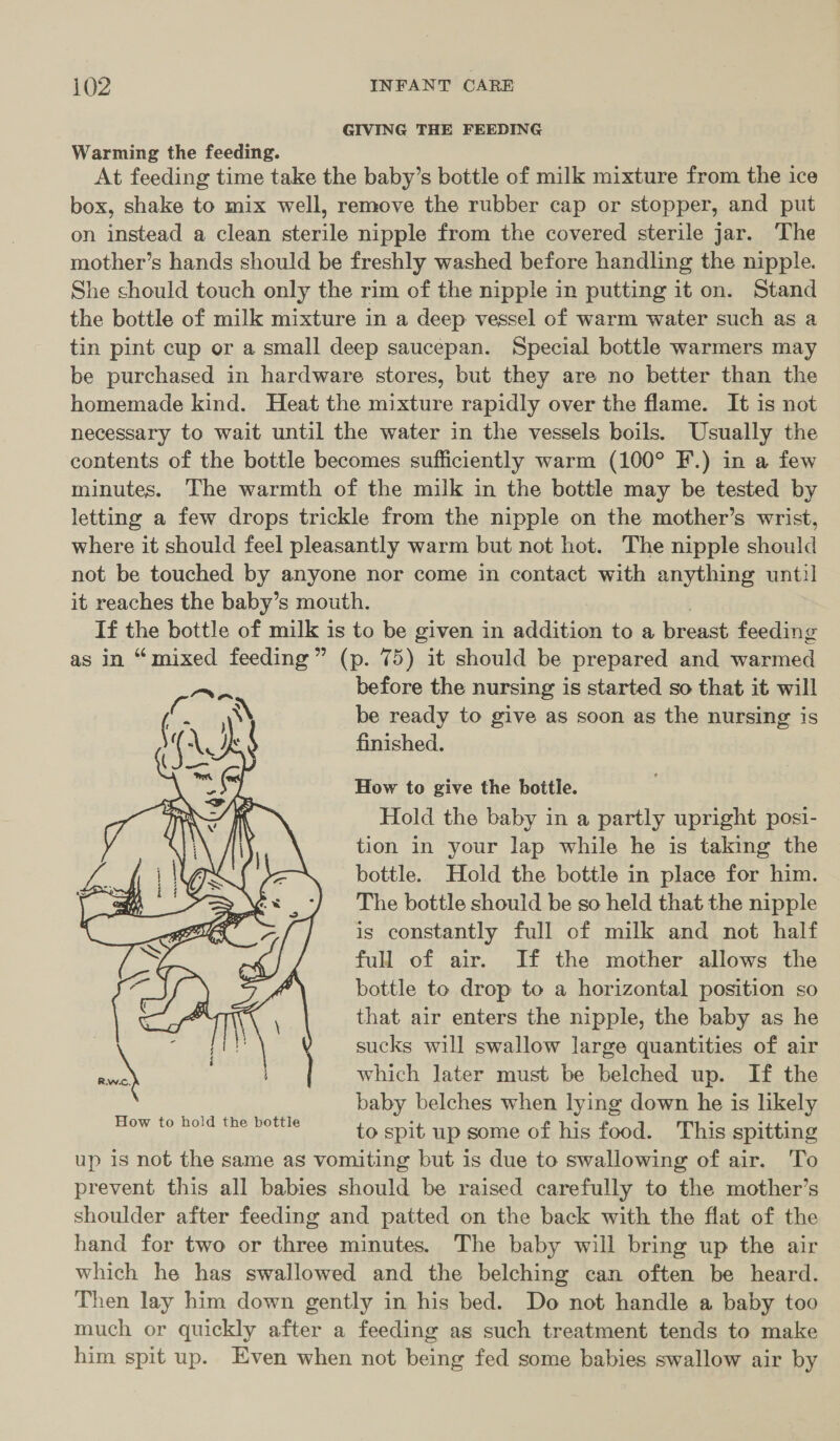 GIVING THE FEEDING Warming the feeding. At feeding time take the baby’s bottle of milk mixture from the ice box, shake to mix well, remove the rubber cap or stopper, and put on instead a clean sterile nipple from the covered sterile jar. The mother’s hands should be freshly washed before handling the nipple. She should touch only the rim of the nipple in putting it on. Stand the bottle of milk mixture in a deep vessel of warm water such as a tin pint cup or a small deep saucepan. Special bottle warmers may be purchased in hardware stores, but they are no better than the homemade kind. Heat the mixture rapidly over the flame. It is not necessary to wait until the water in the vessels boils. Usually the contents of the bottle becomes sufficiently warm (100° F.) in a few minutes. The warmth of the milk in the bottle may be tested by letting a few drops trickle from the nipple on the mother’s wrist, where it should feel pleasantly warm but not hot. The nipple should not be touched by anyone nor come in contact with anything until] it reaches the baby’s mouth. | If the bottle of milk is to be given in addition to a breast feeding as in “mixed feeding” (p. 75) it should be prepared and warmed before the nursing is started so that it will be ready to give as soon as the nursing is finished. How to give the bottle. Hold the baby in a partly upright posi- tion in your lap while he is taking the bottle. Hold the bottle in place for him. The bottle should be so held that the nipple is constantly full of milk and not half full of air. If the mother allows the bottle to drop to a horizontal position so that air enters the nipple, the baby as he sucks will swallow large quantities of air which Jater must be belched up. If the baby belches when lying down he is likely to spit up some of his food. This spitting up is not the same as vomiting but is due to swallowing of air. To prevent this all babies should be raised carefully to the mother’s shoulder after feeding and patted on the back with the flat of the hand for two or three minutes. The baby will bring up the air which he has swallowed and the belching can often be heard. Then lay him down gently in his bed. Do not handle a baby too much or quickly after a feeding as such treatment tends to make him spit up. Even when not being fed some babies swallow air by 