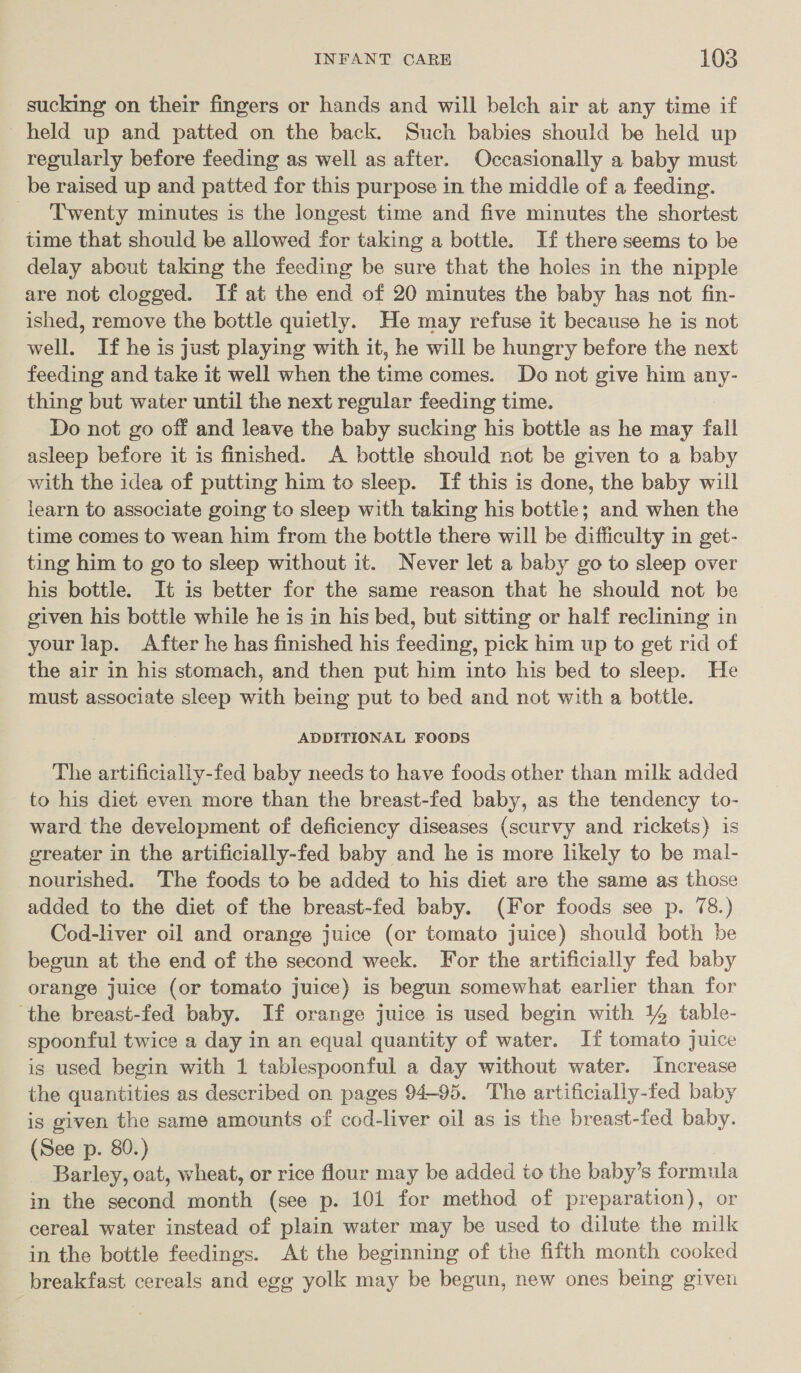 sucking on their fingers or hands and will belch air at any time if held up and patted on the back. Such babies should be held up regularly before feeding as well as after. Occasionally a baby must be raised up and patted for this purpose in the middle of a feeding. _ Twenty minutes is the longest time and five minutes the shortest time that should be allowed for taking a bottle. If there seems to be delay about taking the feeding be sure that the holes in the nipple are not clogged. If at the end of 20 minutes the baby has not fin- ished, remove the bottle quietly. He may refuse it because he is not well. If he is just playing with it, he will be hungry before the next feeding and take it well when the time comes. Do not give him uk thing but water until the next regular feeding time. Do not go off and leave the baby sucking his bottle as he may fall asleep before it is finished. A bottle should not be given to a baby with the idea of putting him to sleep. If this is done, the baby will learn to associate going to sleep with taking his bottle; and when the time comes to wean him from the bottle there will be difficulty in get- ting him to go to sleep without it. Never let a baby go to sleep over his bottle. It is better for the same reason that he should not be given his bottle while he is in his bed, but sitting or half reclining in your lap. After he has finished his feeding, pick him up to get rid of the air in his stomach, and then put him into his bed to sleep. He must associate sleep with being put to bed and not with a bottle. ADDITIONAL FOODS The artificially-fed baby needs to have foods other than milk added to his diet even more than the breast-fed baby, as the tendency to- ward the development of deficiency diseases (scurvy and rickets) is greater in the artificially-fed baby and he is more likely to be mal- nourished. The foods to be added to his diet are the same as those added to the diet of the breast-fed baby. (For foods see p. 78.) Cod-liver oil and orange juice (or tomato juice) should both be begun at the end of the second week. For the artificially fed baby orange juice (or tomato juice) is begun somewhat earlier than for ‘the breast-fed baby. If orange juice is used begin with 14 table- spoonful twice a day in an equal quantity of water. If tomato juice is used begin with 1 tablespoonful a day without water. Increase the quantities as described on pages 94-95. ‘The artificially-fed baby is given the same amounts of cod-liver oil as is the breast-fed baby. (See p. 80.) Barley, oat, wheat, or rice flour may be added to the baby’s formula in the second month (see p. 101 for method of preparation), or cereal water instead of plain water may be used to dilute the milk in the bottle feedings. At the beginning of the fifth month cooked breakfast cereals and egg yolk may be begun, new ones being given