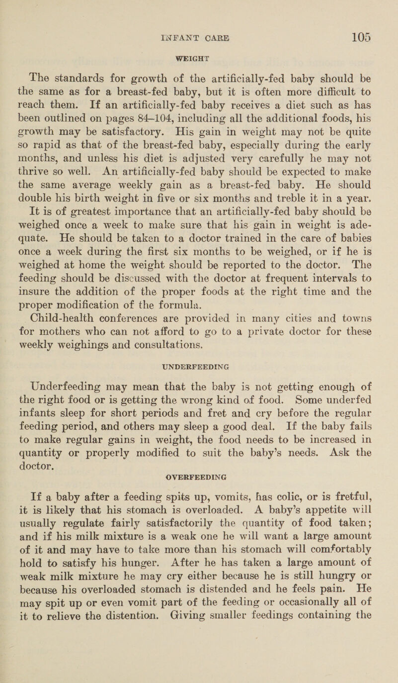 WEIGHT The standards for growth of the artificially-fed baby should be the same as for a breast-fed baby, but it is often more difficult to reach them. If an artificially-fed baby receives a diet such as has been outlined on pages 84-104, including all the additional foods, his growth may be satisfactory. His gain in weight may not be quite so rapid as that of the breast-fed baby, especially during the early months, and unless his diet is adjusted very carefully he may not thrive so well. An artificially-fed baby should be expected to make the same average weekly gain as a breast-fed baby. He should double his birth weight in five or six months and treble it in a year. It is of greatest importance that an artificially-fed baby should be weighed once a week to make sure that his gain in weight is ade- quate. He should be taken to a doctor trained in the care of babies once a week during the first six months to be weighed, or if he is weighed at home the weight should be reported to the doctor. The feeding should be discussed with the doctor at frequent intervals to insure the addition of the proper foods at the right time and the proper modification of the formula. Child-health conferences are provided in many cities and towns for mothers who can not afford to go to a private doctor for these weekly weighings and consultations, UNDERFEEDING Underfeeding may mean that the baby is not getting enough of the right food or is getting the wrong kind of food. Some underfed infants sleep for short periods and fret and cry before the regular feeding period, and others may sleep a good deal. If the baby fails to make regular gains in weight, the food needs to be increased in quantity or properly modified to suit the baby’s needs. Ask the doctor. OVERFEEDING If a baby after a feeding spits up, vomits, has colic, or is fretful, it is likely that his stomach is overloaded. A baby’s appetite will usually regulate fairly satisfactorily the quantity of food taken; and if his milk mixture is a weak one he will want a large amount of it and may have to take more than his stomach will comfortably hold to satisfy his hunger. After he has taken a large amount of weak milk mixture he may cry either because he is still hungry or because his overloaded stomach is distended and he feels pain. He may spit up or even vomit part of the feeding or occasionally all of it to relieve the distention. Giving smaller feedings containing the