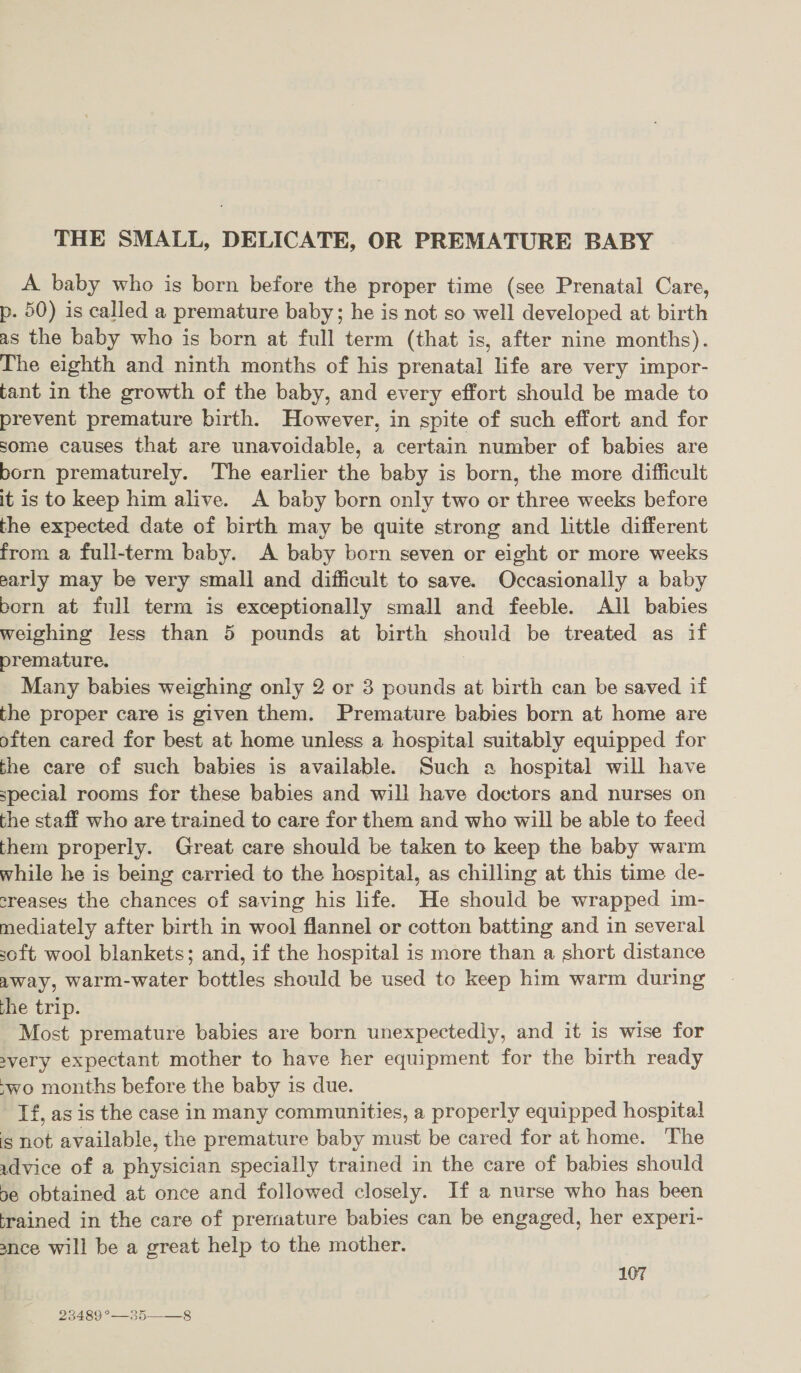 THE SMALL, DELICATE, OR PREMATURE BABY A baby who is born before the proper time (see Prenatal Care, p. 50) is called a premature baby; he is not so well developed at birth as the baby who is born at full term (that is, after nine months). The eighth and ninth months of his prenatal life are very impor- tant in the growth of the baby, and every effort should be made to prevent premature birth. However, in spite of such effort and for some causes that are unavoidable, a certain number of babies are born prematurely. The earlier the baby is born, the more difficult it is to keep him alive. &lt;A baby born only two or three weeks before the expected date of birth may be quite strong and little different from a full-term baby. A baby born seven or eight or more weeks early may be very small and difficult to save. Occasionally a baby born at full term is exceptionally small and feeble. All babies weighing less than 5 pounds at birth should be treated as if premature. | Many babies weighing only 2 or 3 pounds at birth can be saved if the proper care is given them. Premature babies born at home are often cared for best at home unless a hospital suitably equipped for the care of such babies is available. Such a hospital will have special rooms for these babies and will have doctors and nurses on the staff who are trained to care for them and who will be able to feed them properly. Great care should be taken to keep the baby warm while he is being carried to the hospital, as chilling at this time de- creases the chances of saving his life. He should be wrapped im- mediately after birth in wool flannel or cotton batting and in several soft wool blankets; and, if the hospital is more than a short distance Away, warm-water bottles should be used to keep him warm during the trip. Most premature babies are born unexpectedly, and it is wise for avery expectant mother to have her equipment for the birth ready “wo months before the baby is due. If, as is the case in many communities, a properly equipped hospital is not available, the premature baby must be cared for at home. The advice of a physician specially trained in the care of babies should 5e obtained at once and followed closely. If a nurse who has been ‘rained in the care of prernature babies can be engaged, her experi- ance will be a great help to the mother. 107 23489 °—35——_8