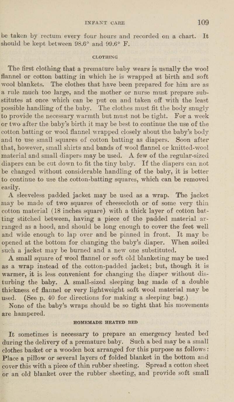 be taken by rectum every four hours and recorded on a chart. It should be kept between 98.6° and 99.6° F. CLOTHING The first clothing that a premature baby wears is adap the woo! flannel or cotton batting in which he is wrapped at birth and soft wool blankets. The clothes that have been prepared for him are as a rule much too large, and the mother or nurse must prepare sub- stitutes at once which can be put on and taken off with the least possible handling of the baby. The clothes must fit the body snugly to provide the necessary warmth but must not be tight. For a week or two after the baby’s birth it may be best to continue the use of the cotton batting or wool flannel wrapped closely about the baby’s body and to use small squares of cotton batting as diapers. Soon after that, however, small shirts and bands of wool flannel or knitted-wool material and small diapers may be used. A few of the regular-sized diapers can be cut down to fit the tiny baby. If the diapers can not be changed without considerable handling of the baby, it is better to continue to use the cotton-batting squares, which can be removed easily. A sleeveless padded jacket may be used as a wrap. The jacket may be made of two squares of cheesecloth or of some very thin cotton material (18 inches square) with a thick layer of cotton bat- ting stitched between, having a piece of the padded material ar- ranged as a hood, and should be long enough to cover the feet well and wide enough to lap over and be pinned in front. It may be opened at the bottom for changing the baby’s diaper. When soiled such a jacket may be burned and a new one substituted. A small square of wool flannel or soft old blanketing may be used as a wrap instead of the cotton-padded jacket; but, though it is warmer, it is less convenient for changing the diaper without dis- turbing the baby. A small-sized sleeping bag made of a double thickness of flannel or very lightweight soft wool material may be used. (See p. 40 for directions for making a sleeping bag.) _ None of the baby’s wraps should be so tight that his movements are hampered. HOMEMADE HEATED BED It sometimes is necessary to prepare an emergency heated bed during the delivery of a premature baby. Such a bed may be a small clothes basket or a wooden box arranged for this purpose as follows: Place a pillow or several layers of folded blanket in the bottom and cover this with a piece of thin rubber sheeting. Spread a cotton sheet or an old blanket over the rubber sheeting, and provide soft small