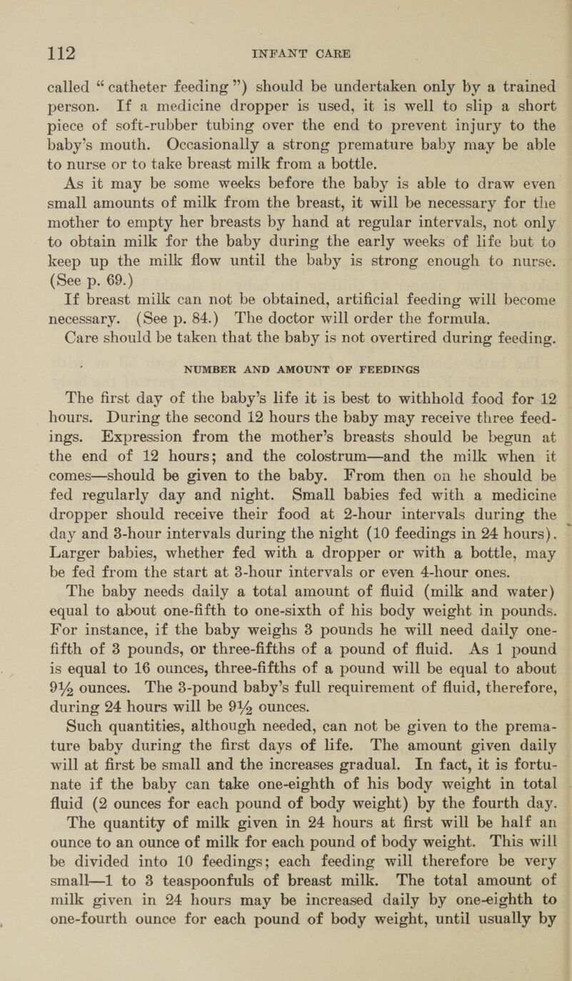 person. If a medicine dropper is used, it is well to slip a short piece of soft-rubber tubing over the end to prevent injury to the baby’s mouth. Occasionally a strong premature baby may be able to nurse or to take breast milk from a bottle. As it may be some weeks before the baby is able to draw even small amounts of milk from the breast, it will be necessary for the mother to empty her breasts by hand at regular intervals, not only to obtain milk for the baby during the early weeks of life but to keep up the milk flow until the baby is strong enough to nurse. (See p. 69.) | If breast milk can not be obtained, artificial feeding will become necessary. (See p. 84.) The doctor will order the formula. Care should be taken that the baby is not overtired during feeding. NUMBER AND AMOUNT OF FEEDINGS hours. During the second 12 hours the baby may receive three feed- ings. Expression from the mother’s breasts should be begun at the end of 12 hours; and the colostrum—and the milk when it comes—should be given to the baby. From then on he should be fed regularly day and night. Small babies fed with a medicine dropper should receive their food at 2-hour intervals during the day and 3-hour intervals during the night (10 feedings in 24 hours). Larger babies, whether fed with a dropper or with a bottle, may be fed from the start at 3-hour intervals or even 4-hour ones. The baby needs daily a total amount of fluid (milk and water) equal to about one-fifth to one-sixth of his body weight in pounds. For instance, if the baby weighs 3 pounds he will need daily one- fifth of 3 pounds, or three-fifths of a pound of fluid. As 1 pound is equal to 16 ounces, three-fifths of a pound will be equal to about 914 ounces. The 3-pound baby’s full requirement of fluid, therefore, during 24 hours will be 914 ounces. Such quantities, although needed, can not be given to the prema- ture baby during the first days of life. The amount given daily 4 fluid (2 ounces for each pound of body weight) by the fourth day. The quantity of milk given in 24 hours at first will be half an ounce to an ounce of milk for each pound of body weight. This will be divided into 10 feedings; each feeding will therefore be very small—1 to 3 teaspoonfuls of breast milk. The total amount of milk given in 24 hours may be increased daily by one-eighth to one-fourth ounce for each pound of body weight, until usually by