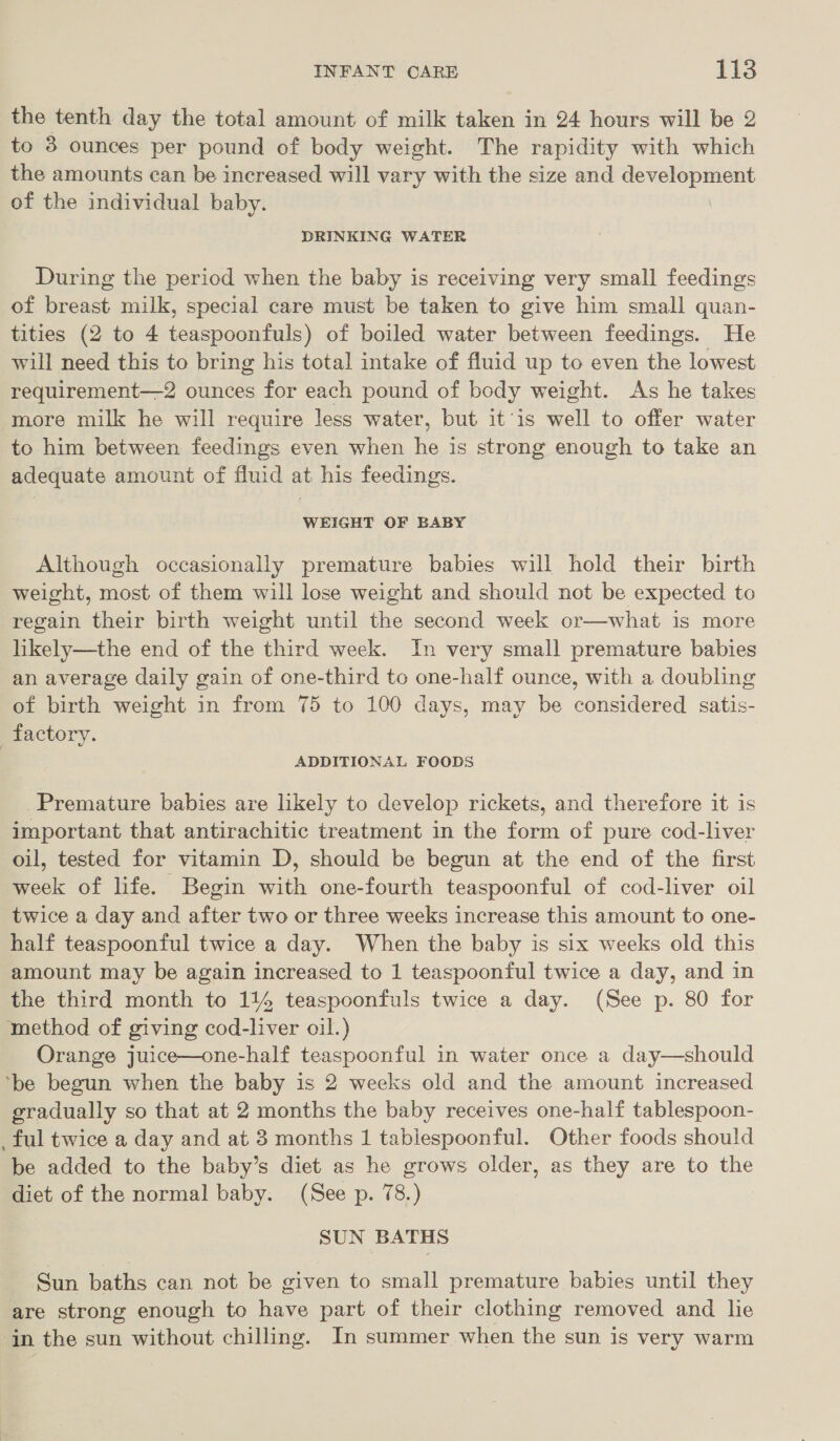 the tenth day the total amount of milk taken in 24 hours will be 2 to 3 ounces per pound of body weight. The rapidity with which the amounts can be increased will vary with the size and development of the individual baby. DRINKING WATER During the period when the baby is receiving very small feedings of breast milk, special care must be taken to give him small quan- tities (2 to 4 teaspoonfuls) of boiled water between feedings. He will need this to bring his total intake of fluid up to even the lowest requirement—2 ounces for each pound of body weight. As he takes more milk he will require less water, but itis well to offer water to him between feedings even when he is strong enough to take an adequate amount of fluid at his feedings. WEIGHT OF BABY Although occasionally premature babies will hold their birth weight, most of them will lose weight and should not be expected to regain their birth weight until the second week or—what is more likely—the end of the third week. In very small premature babies an average daily gain of one-third to one-half ounce, with a doubling of birth weight in from 75 to 100 days, may be considered satis- factory. | ADDITIONAL FOODS Premature babies are likely to develop rickets, and therefore it is important that antirachitic treatment in the form of pure cod-liver oil, tested for vitamin D, should be begun at the end of the first week of life. Begin with one-fourth teaspoonful of cod-liver oil twice a day and after two or three weeks increase this amount to one- half teaspoonful twice a day. When the baby is six weeks old this amount may be again increased to 1 teaspoonful twice a day, and in the third month to 114 teaspoonfuls twice a day. (See p. 80 for method of giving cod-liver oil.) Orange juice—one-half teaspoonful in water once a day—should ‘be begun when the baby is 2 weeks old and the amount increased gradually so that at 2 months the baby receives one-half tablespoon- _ ful twice a day and at 3 months 1 tablespoonful. Other foods should be added to the baby’s diet as he grows older, as they are to the diet of the normal baby. (See p. 78.) SUN BATHS Sun baths can not be given to small premature babies until they are strong enough to have part of their clothing removed and le in the sun without chilling. In summer when the sun is very warm