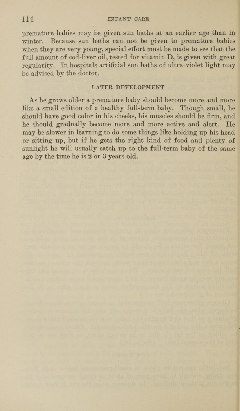 premature babies may be given sun baths at an earlier age than in ~ winter. Because sun baths can not be given to premature babies — when they are very young, special effort must be made to see that the full amount of cod-liver oil, tested for vitamin D, is given with great regularity. In hospitals artificial sun baths of ultra-violet hight may be advised by the doctor. LATER DEVELOPMENT As he grows older a premature baby should become more and more like a small edition of a healthy full-term baby. Though small, he should have good color in his cheeks, his muscles should be firm, and he should gradually become more and more active and alert. He may be slower in learning to do some things like holding up his head or sitting up, but if he gets the right kind of food and plenty of sunlight he will usually catch up to the full-term baby of the same age by the time he is 2 or 3 years old.