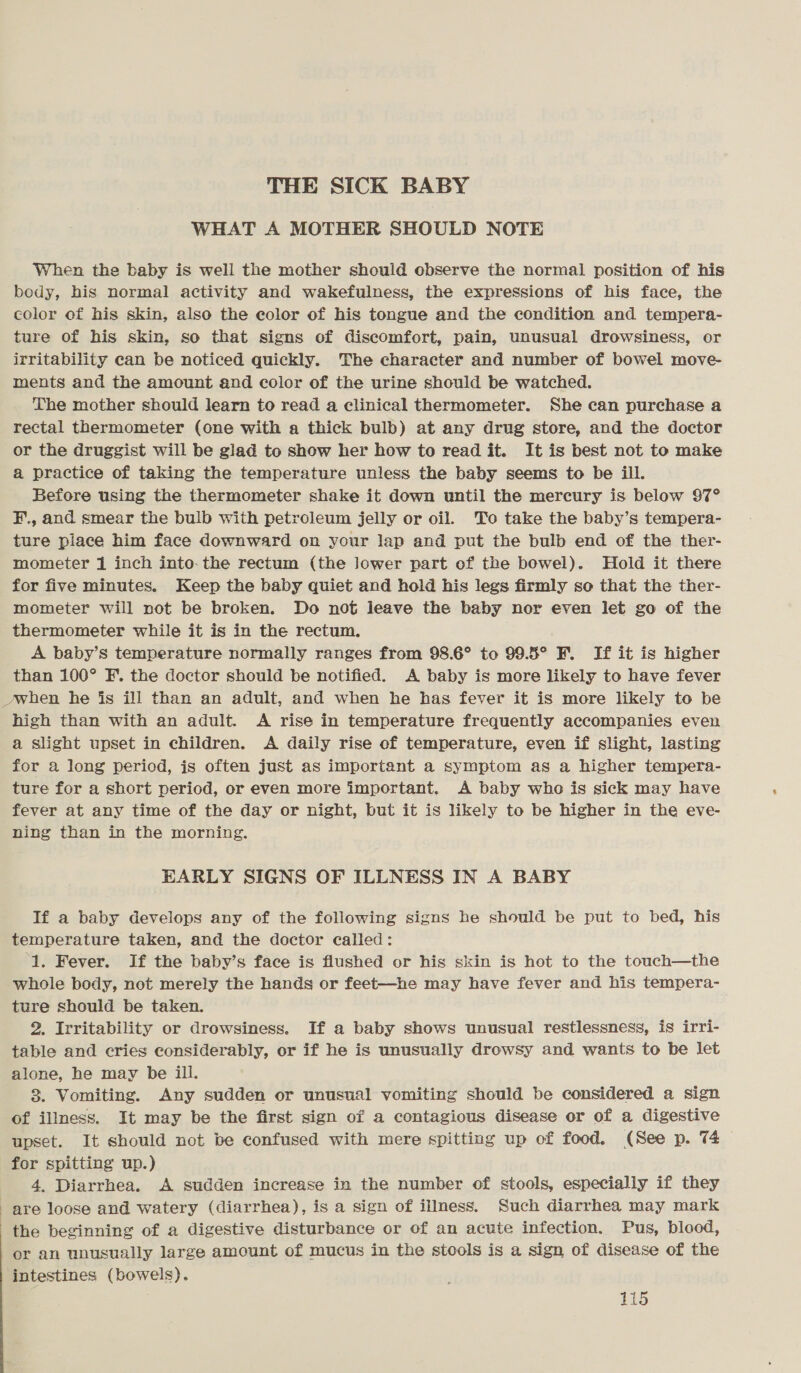 THE SICK BABY WHAT A MOTHER SHOULD NOTE When the baby is well the mother should observe the normal position of his body, his normal activity and wakefulness, the expressions of his face, the color of his skin, also the eolor of his tongue and the condition and tempera- ture of his skin, so that signs of discomfort, pain, unusual drowsiness, or irritability can be noticed quickly. The character and number of bowel move- ments and the amount end color of the urine should be watched. The mother should learn to read a clinical thermometer. She can purchase a rectal thermometer (one with a thick bulb) at any drug store, and the doctor or the druggist will be glad to show her how to read it. It is best not to make a practice of taking the temperature unless the baby seems to be ill. Before using the thermometer shake it down until the mercury is below 97° F., and smear the bulb with petroleum jelly or oil. To take the baby’s tempera- ture place him face downward on your lap and put the bulb end of the ther- mometer 1 inch into. the rectum (the lower part of the bowel). Hold it there for five minutes. Keep the baby quiet and hold his legs firmly so that the ther- mometer will not be broken. Do not leave the baby nor even let go of the thermometer while it is in the rectum. A baby’s temperature normally ranges from 98.6° to 99.5° F. If it is higher than 100° F.. the doctor should be notified. A baby is more likely to have fever when he is ill than an adult, and when he has fever it is more likely to be high than with an adult. A rise in temperature frequently accompanies even a slight upset in children. A daily rise of temperature, even if slight, lasting for a long period, is often just as important a symptom as a higher tempera- ture for a short period, or even more important. A baby who is sick may have fever at any time of the day or night, but it is likely to be higher in the eve- ning than in the morning. EARLY SIGNS OF ILLNESS IN A BABY If a baby develops any of the following signs he should be put to bed, his temperature taken, and the doctor called: 1. Fever. If the baby’s face is flushed or his skin is hot to the touch—the whole body, not merely the hands or feet—he may have fever and his tempera- ture should be taken. 2, Irritability or drowsiness. If a baby shows unusual restlessness, is irri- table and cries considerably, or if he is unusually drowsy and wants to be let alone, he may be iil. 3. Vomiting. Any sudden or unusual vomiting should be considered a sign of illness. It may be the first sign of a contagious disease or of a digestive upset. It should not be confused with mere spitting up of food. (See p. 74 for spitting up.) 4. Diarrhea. A sudden increase in the number of stools, especially if they are loose and watery (diarrhea), is a sign of illness. Such diarrhea may mark the beginning of a digestive disturbance or of an acute infection. Pus, blood, or an unusually large amount of mucus in the stools is a sign of disease of the intestines (bowels).