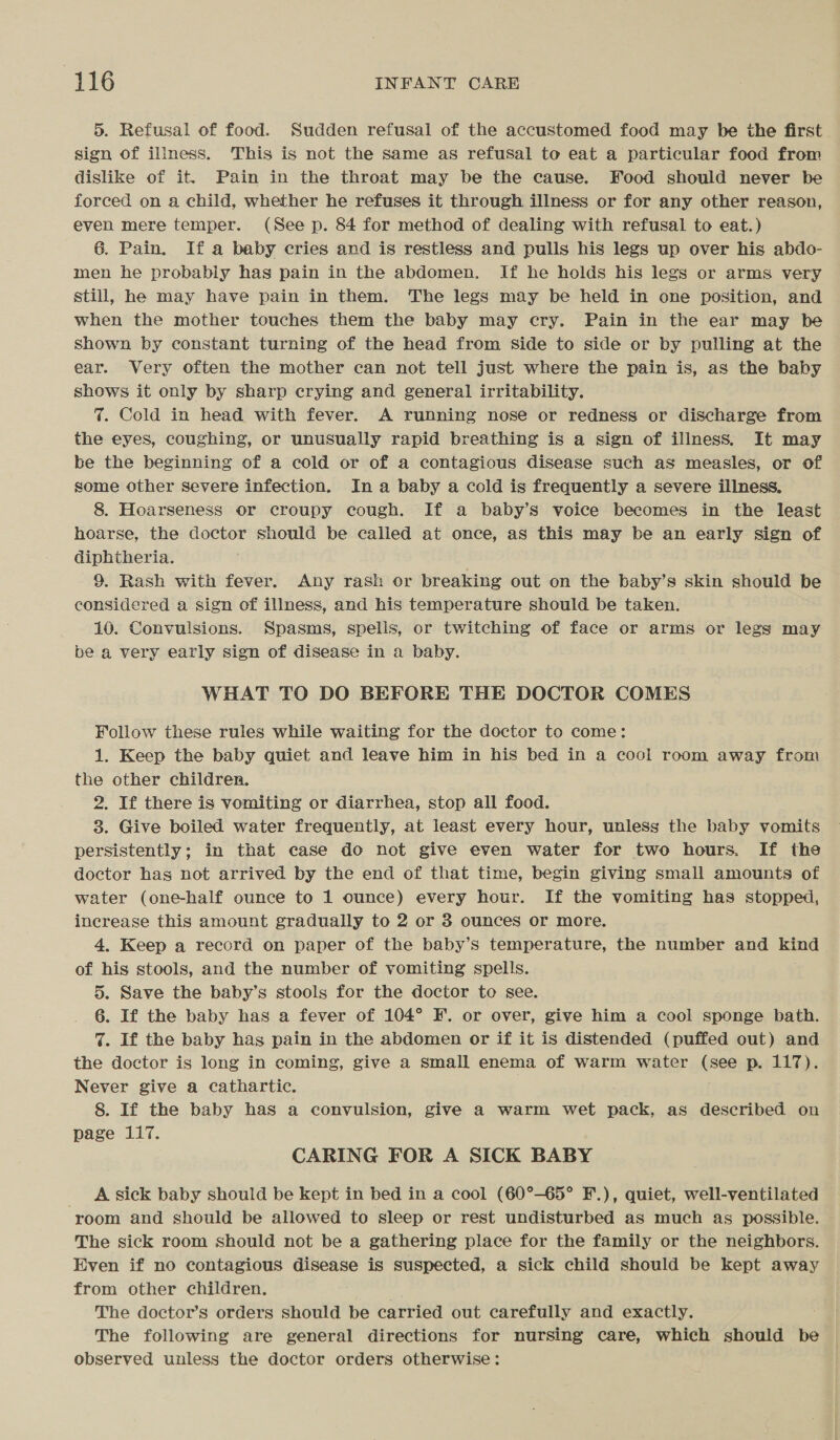 5. Refusal of food. Sudden refusal of the accustomed food may be the first sign of illness. This is not the same as refusal to eat a particular food from dislike of it. Pain in the throat may be the cause. Food should never be forced on a child, whether he refuses it through illness or for any other reason, even mere temper. (See p. 84 for method of dealing with refusal to eat.) 6. Pain. If a baby cries and is restless and pulls his legs up over his abdo- men he probably has pain in the abdomen. If he holds his legs or arms very still, he may have pain in them. The legs may be held in one position, and when the mother touches them the baby may cry. Pain in the ear may be shown by constant turning of the head from Side to side or by pulling at the ear. Very often the mother can not tell just where the pain is, as the baby shows it only by sharp crying and general irritability. %. Cold in head with fever. A running nose or redness or discharge from the eyes, coughing, or unusually rapid breathing is a sign of illness. It may be the beginning of a cold or of a contagious disease such as measles, or of some other severe infection. In a baby a cold is frequently a severe illness, 8. Hoarseness or croupy cough. If a baby’s voice becomes in the least hoarse, the doctor should be called at once, as this may be an early sign of diphtheria. 9. Rash with fever. Any rash or breaking out on the baby’s skin should be considered a sign of illness, and his temperature should be taken. 10. Convulsions. Spasms, spells, or twitching of face or arms or legs may be a very early sign of disease in a baby. WHAT TO DO BEFORE THE DOCTOR COMES Follow these rules while waiting for the doctor to come: 1. Keep the baby quiet and leave him in his bed in a cool room away from the other children. 2. If there is vomiting or diarrhea, stop all food. 8. Give boiled water frequently, at least every hour, unless the baby vomits persistently; in that case do not give even water for two hours. If the doctor has not arrived by the end of that time, begin giving small amounts of water (one-half ounce to 1 ounce) every hour. If the vomiting has stopped, increase this amount gradually to 2 or 3 ounces or more. 4. Keep a record on paper of the baby’s temperature, the number and kind of his stools, and the number of vomiting spells. 5. Save the baby’s stools for the doctor to see. 6. If the baby has a fever of 104° F. or over, give him a cool sponge bath. %. If the baby has pain in the abdomen or if it is distended (puffed out) and the doctor is long in coming, give a small enema of warm water (see p. 117). Never give a cathartic. 8. If the baby has a convulsion, give a warm wet pack, as described on page 117. CARING FOR A SICK BABY A sick baby should be kept in bed in a cool (60°-65° F.), quiet, well-ventilated room and should be allowed to sleep or rest undisturbed as much as possible. The sick room should not be a gathering place for the family or the neighbors. Even if no contagious disease is suspected, a sick child should be kept away from other children. . The doctor’s orders should be carried out carefully and exactly. The following are general directions for nursing care, which should be observed unless the doctor orders otherwise:
