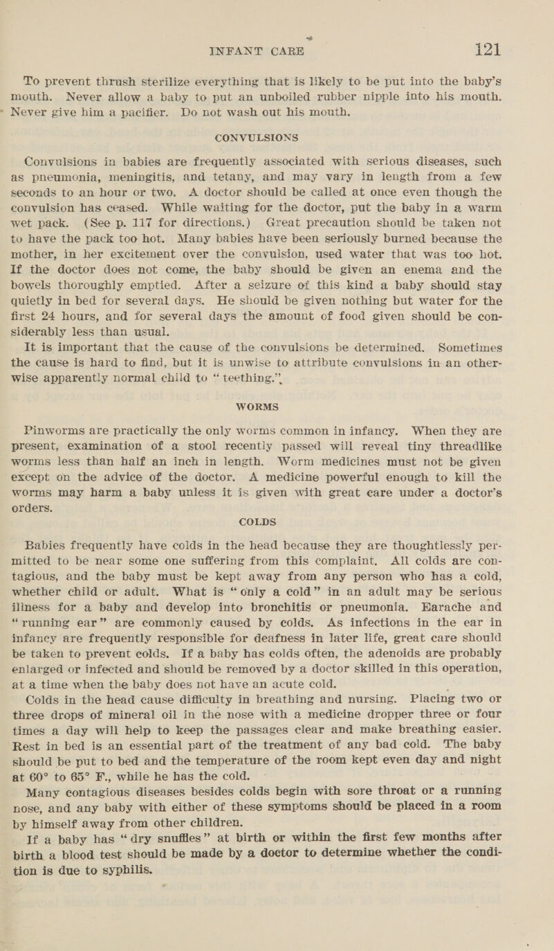 ad “ee To prevent thrush sterilize everything that is likely to be put into the baby’s mouth. Never allow a baby to put an unboiled rubber nipple into his mouth. Never give him a pacifier. Do not wash out his mouth, CONVULSIONS Convulsions in babies are. frequently associated with serious diseases, such as pneumonia, meningitis, and tetany, and may vary in length from a few seconds to an hour or two. A doctor should be called at once even though the convulsion has ceased. While waiting for the doctor, put the baby in a warm wet pack. (See p. 117 for directions.) Great precaution should be taken not to have the pack too hot. Many babies have been seriously burned because the mother, in her excitement over the convulsion, used water that was too hot. If the doctor does not come, the baby should be given an enema and the bowels thoroughly emptied. After a seizure of this kind a baby should stay quietly in bed for several days. He should be given nothing but water for the first 24 hours, and for several days the amount of food given should be con- It is important that the cause of the convulsions be determined. Sometimes the cause is hard to find, but it is unwise to attribute convulsions in an other- wise apparently normal child to “ teething.” WORMS Pinworms are practically the only worms common in infancy. When they are present, examination of a stool recently passed will reveal tiny threadlike worms less than half an inch in length. Worm medicines must not be given worms may harm a baby unless it is given with great care under a doctor’s orders. COLDS Babies frequently have ccids in the head because they are thoughtlessly per- mitted to be near some one suffering from this complaint. All colds are con- tagious, and the baby must be kept away from any person who has a cold, whether child or adult. What is “only a cold” in an adult may be serious iliness for a baby and develop into bronchitis or pneumonia. Harache and “running ear” are commonly caused by colds. As infections in the ear in infancy are frequently responsible for deafness in later life, great care should be taken to prevent colds. If a baby has colds often, the adenoids are probably enlarged or infected and should be removed by a doctor skilled in this operation, at a time when the baby does not have an acute cold. Colds in the head cause difficulty in breathing and nursing. Placing two or three drops of mineral oil in the nose with a medicine dropper three or four times a day will help to keep the passages clear and make breathing easier. Rest in bed is an essential part of the treatment of any bad cold. The baby should be put to bed and the temperature of the room kept even day and rae at 60° to 65° F., while he has the cold. Many contagious diseases besides colds begin with sore throat or a running nose, and any baby with either of these symptoms should be placed in a room by himself away from other children. If a baby has “dry snufiles” at birth or within the first few months after pirth a blood test should be made by a doctor to determine whether the condi-