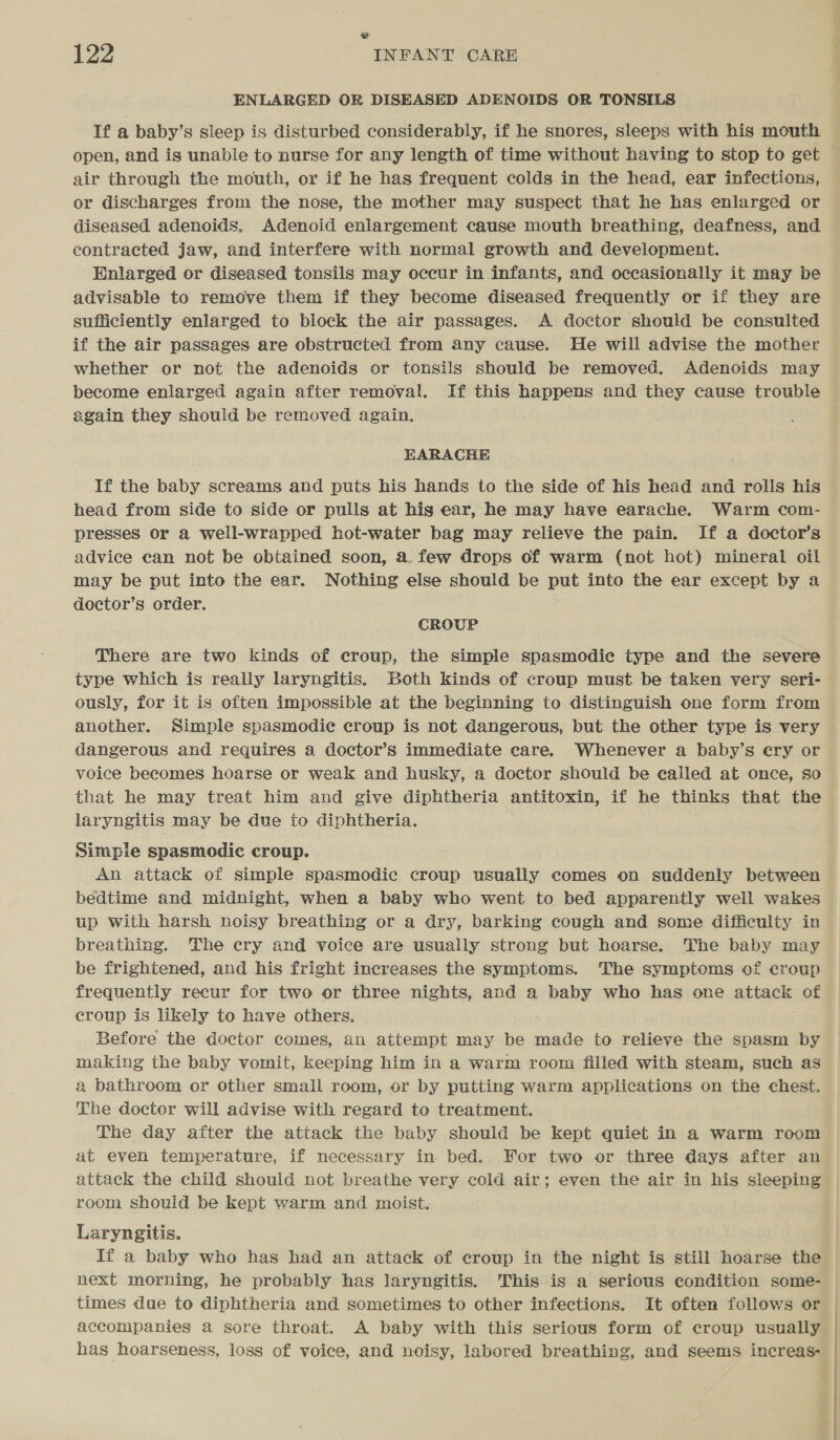 ¥ 122 INFANT CARE ENLARGED OR DISEASED ADENOIDS OR TONSILS If a baby’s sleep is disturbed considerably, if he snores, sleeps with his mouth open, and is unable to nurse for any length of time without having to stop to get air through the mouth, or if he has frequent colds in the head, ear infections, or discharges from the nose, the mother may suspect that he has enlarged or diseased adenoids, Adenoid enlargement cause mouth breathing, deafness, and contracted jaw, and interfere with normal growth and development. Enlarged or diseased tonsils may occur in infants, and occasionally it may be advisable to remove them if they become diseased frequently or if they are sufficiently enlarged to block the air passages. A doctor should be consulted if the air passages are obstructed from any cause. He will advise the mother whether or not the adenoids or tonsils should be removed. Adenoids may become enlarged again after removal. If this happens and they cause trouble again they should be removed again. EHARACHE If the baby screams and puts his hands to the side of his head and rolls his head from side to side or pulls at hig ear, he may have earache. Warm com- presses or a well-wrapped hot-water bag may relieve the pain. If a doctor’s advice can not be obtained soon, a. few drops of warm (not hot) mineral oil may be put into the ear. Nothing else should be put into the ear except by a doctor’s order. CROUP There are two kinds of ecreup, the simple spasmodie type and the severe type which is really laryngitis. Both kinds of croup must be taken very seri- — ously, for it is often impossible at the beginning to distinguish one form from another. Simple spasmodic croup is not dangerous, but the other type is very dangerous and requires a doctor’s immediate care. Whenever a baby’s ery or voice becomes hoarse or weak and husky, a doctor should be ealled at once, so that he may treat him and give diphtheria antitoxin, if he thinks that the laryngitis may be due to diphtheria. Simple spasmodic croup. . An attack of simple spasmodic croup usually comes on suddenly between bedtime and midnight, when a baby who went to bed apparently well wakes up With harsh noisy breathing or a dry, barking cough and some difficulty in breathing. The cry and voice are usually strong but hoarse. The baby may be frightened, and his fright increases the symptoms. The symptoms of croup frequently recur for two or three nights, and a baby who has one AAS of croup is likely to have others, Before the doctor comes, an attempt may be made to relieve the spasm by making the baby vomit, keeping him in a warm room filled with steam, such as a bathroom or other small room, or by putting warm applications on the chest. The doctor will advise with regard to treatment. The day after the attack the baby should be kept quiet in a warm room at even temperature, if necessary in bed. For two or three days after an attack the child should not breathe very cold air; even the air in his sleeping room should be kept warm and moist. Laryngitis. 7 | If a baby who has had an attack of croup in the night is still hoarse the next morning, he probably has laryngitis. This is a serious condition some- times due to diphtheria and sometimes to other infections. It often follows or | accompanies a sore throat. A baby with this serious form of croup usually has hoarseness, loss of voice, and noisy, labored breathing, and seems increas-