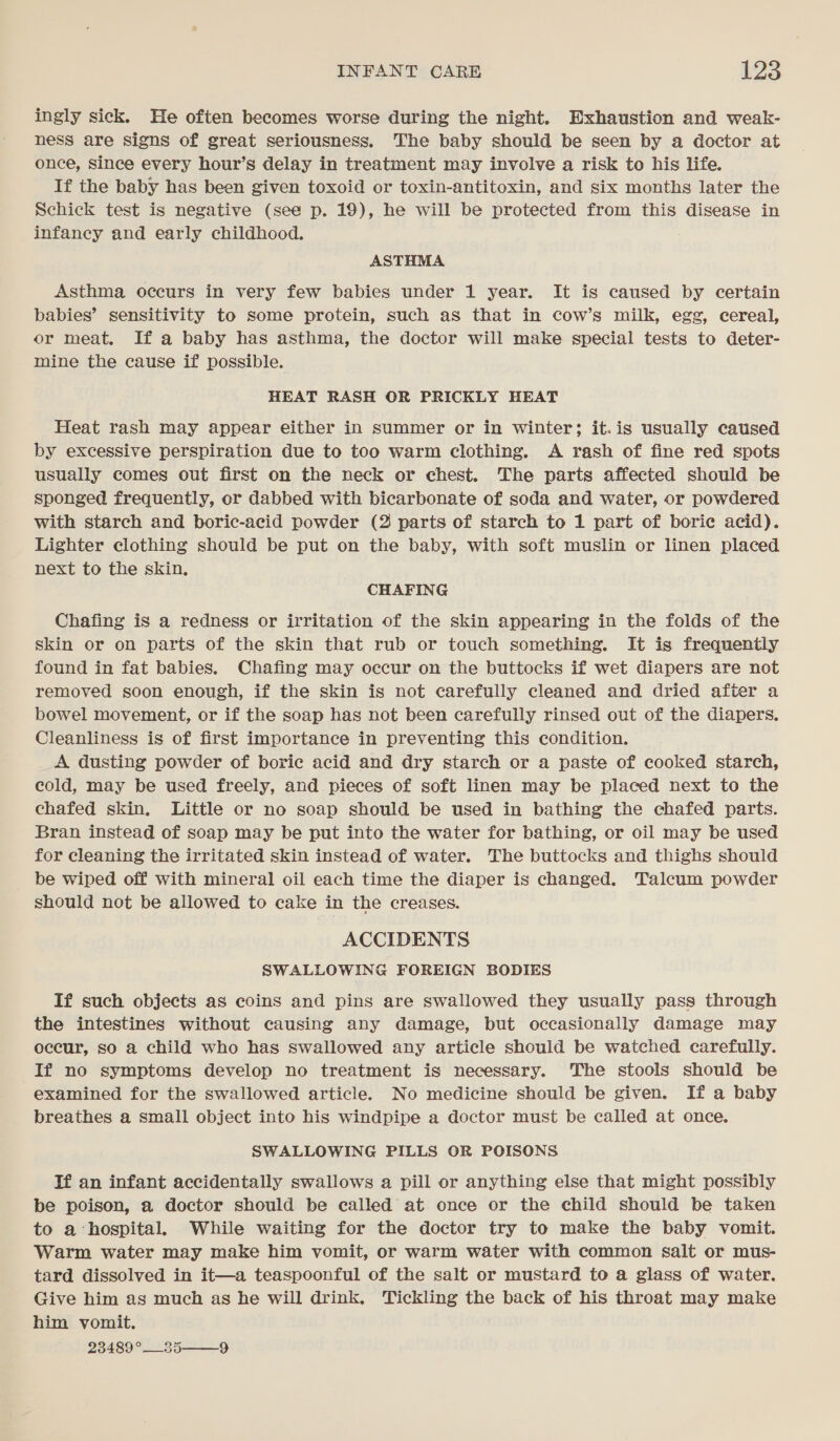 ingly sick. He often becomes worse during the night. Exhaustion and weak- ness are signs of great seriousness. The baby should be seen by a doctor at once, since every hour’s delay in treatment may involve a risk to his life. If the baby has been given toxoid or toxin-antitoxin, and six months later the Schick test is negative (see p. 19), he will be protected from this disease in infancy and early childhood. : ASTHMA Asthma occurs in very few babies under 1 year. It is caused by certain babies’ sensitivity to some protein, such as that in cow’s milk, egg, cereal, or meat. If a baby has asthma, the doctor will make special tests to deter- mine the cause if possible. HEAT RASH OR PRICKLY HEAT Heat rash may appear either in summer or in winter; it.is usually caused by excessive perspiration due to too warm clothing. A rash of fine red spots usually comes out first on the neck or chest. The parts affected should be sponged frequently, or dabbed with bicarbonate of soda and water, or powdered with starch and boric-acid powder (2 parts of starch to 1 part of boric acid). Lighter clothing should be put on the baby, with soft muslin or linen placed next to the skin, CHAFING Chafing is a redness or irritation of the skin appearing in the folds of the skin or on parts of the skin that rub or touch something. It is frequently found in fat babies. Chafing may occur on the buttocks if wet diapers are not removed soon enough, if the skin is not carefully cleaned and dried after a bowel movement, or if the soap has not been carefully rinsed out of the diapers. Cleanliness is of first importance in preventing this condition. A dusting powder of boric acid and dry starch or a paste of cooked starch, cold, may be used freely, and pieces of soft linen may be placed next to the chafed skin. Little or no soap should be used in bathing the chafed parts. Bran instead of soap may be put into the water for bathing, or oil may be used for cleaning the irritated skin instead of water. The buttocks and thighs should be wiped off with mineral oil each time the diaper is changed. Talcum powder should not be allowed to cake in the creases. ACCIDENTS SWALLOWING FOREIGN BODIES If such objects as coins and pins are swallowed they usually pass through the intestines without causing any damage, but occasionally damage may occur, so a child who has swallowed any article should be watched carefully. If no symptoms develop no treatment is necessary. The stools should be examined for the swallowed article. No medicine should be given. If a baby breathes a small object into his windpipe a doctor must be called at once. SWALLOWING PILLS OR POISONS Tf an infant accidentally swallows a pill or anything else that might possibly be poison, a doctor should be called at once or the child should be taken to a ‘hospital. While waiting for the doctor try to make the baby vomit. Warm water may make him vomit, or warm water with common salt or mus- tard dissolved in it—a teaspoonful of the salt or mustard to a glass of water. Give him as much as he will drink. Tickling the back of his throat may make him vomit. 23489°__35 9 