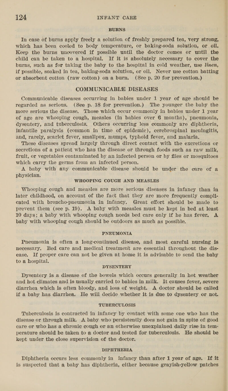 BURNS In case of burns apply freely a solution of freshly prepared tea, very strong, which has been cooled to body temperature, or baking-soda solution, or oil. Keep the burns uncovered if possible until the doctor comes or until the child can be taken to a hospital. If it is absolutely necessary to cover the burns, such as for taking the baby to the hospital in cold weather, use linen, if possible, soaked in tea, baking-soda solution, or oil. Never use cotton batting or absorbent cotton (raw cotton) on a burn. (See p. 20 for prevention.) COMMUNICABLE DISEASES Communicable diseases occurring in babies under 1 year of age should be regarded as serious. (See p. 18 for prevention.) The younger the baby the more serious the disease. Those which occur commonly in babies under 1 year of age are whooping cough, measles. (in babies over 6 months), pneumonia, dysentery, and tuberculosis. Others occurring less commonly are diphtheria, infantile paralysis (common in time of epidemic), cerebrospinal meningitis, and, rarely, scarlet fever, smallpox, mumps, typhoid fever, and malaria. These diseases spread largely through direct contact with the excretions or secretions of a patient who has the disease or through foods such as raw milk, fruit, or vegetables contaminated by an infected person or by flies or mosquitoes which carry the germs from an infected person. A baby with any communicable disease should be under the care of a physician. WHOOPING COUGH AND MEASLES Whooping cough and measles are more serious diseases in infancy than in later childhood, on account of the fact that they are more frequently compli- cated with broncho-pneumonia in infancy. Great effort should be made to prevent them (see p. 19). A baby with measles must be kept in bed at least 10 days; a baby with whooping cough needs bed care only if he has fever. A baby with whooping cough should be outdoors as much as possible. PNEUMONIA Pneumonia is often a long-continued disease, and most careful nursing is necessary. Bed care and medical treatment are essential throughout the dis- ease. If proper care can not be given at home it is advisable to send the baby to a hospital. DYSENTERY Dysentery is a disease of the bowels which occurs generally in hot weather and hot climates and is usually carried to babies in milk. It causes fever, severe diarrhea which is often bloody, and loss of weight. A doctor should be called if a baby has diarrhea. He will decide whether it is due to dysentery or not. TUBERCULOSIS Tuberculosis is contracted in infancy by contact with some one who has the disease or through milk. A baby who persistently does not gain in spite of good care or who has a chronic cough or an otherwise unexplained daily rise in tem- perature should be taken to a doctor and tested for tuberculosis. He should be kept under the close supervision of the doctor. DIPHTHERIA Diphtheria occurs less commonly in infancy than after 1 year of age. If it is suspected that a baby has diphtheria, either because grayish-yellow patches