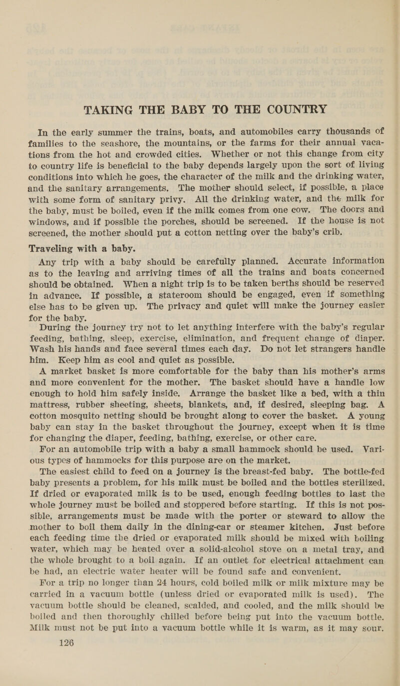 TAKING THE BABY TO THE COUNTRY In the early summer the trains, boats, and automobiles carry thousands of families to the seashore, the mountains, or the farms for their annual vaca- tions from the hot and crowded cities. Whether or not this change from city to country life is beneficial to the baby depends largely upon the sort of living conditions into which he goes, the character of the milk and the drinking water, and the sanitary arrangements. The mother should select, if possible, a place with some form of sanitary privy. All the drinking water, and the milk for the baby, must be boiled, even if the milk comes from one cow. The doors and windows, and if possible the porches, should be screened. If the house is not screened, the mother should put a cotton netting over the baby’s crib. Traveling with a baby. Any trip with a baby should be carefully planned. Accurate information as to the leaving and arriving times of all the trains and boats concerned should be obtained. ‘When a night trip is to be taken berths should be reserved in advance. If possible, a stateroom should be engaged, even if something else has to be given up. The privacy and quiet will make the journey easier for the baby. During the journey try not to let anything interfere with the baby’s regular feeding, bathing, sleep, exercise, elimination, and frequent change of Ciaper. Wash his hands and face several times each day. Do not let strangers handle him. Keep him as cool and quiet as possible. A market basket is more comfortable for the baby than his mother’s arms and more convenient for the mother. The basket should have a handle low enough to hold him safely inside. Arrange the basket like a bed, with a thin mattress, rubber sheeting, sheets, blankets, and, if desired, sleeping bag. A cotton mosquito netting should be brought along to cover the basket. A young baby can stay in the basket throughout the journey, except when it is time for changing the diaper, feeding, bathing, exercise, or other care. For an automobile trip with a baby a small hammock should be used. Vari- ous types of hammocks for this purpose are on the market. The easiest child to feed on a journey is the breast-fed baby. The bottle-fed baby presents a problem, for his milk must be boiled and the bottles sterilized. If dried or evaporated milk is to be used, enough feeding bottles to last the whole journey must be boiled and stoppered before starting. If this is not pos- sible, arrangements must be made with the porter or steward to allow the mother to boil them daily in the dining-car or steamer kitchen. Just before each feeding time the dried or evaporated milk should be mixed with boiling water, which may be heated over a solid-alcohol stove on a metal tray, and the whole brought to a boil again. If an outlet for electrical attachment can be had, an electric water heater will be found safe and convenient. For a trip no longer than 24 hours, cold boiled milk or milk mixture may be carried in a vacuum bottle (unless dried or evaporated milk is used). The vacuum bottle should be cleaned, scalded, and cooled, and the milk should be boiled and then thoroughly chilled before being put into the vacuum bottle. Milk must not be put into a vacuum bottle while it is warm, as it may sour.