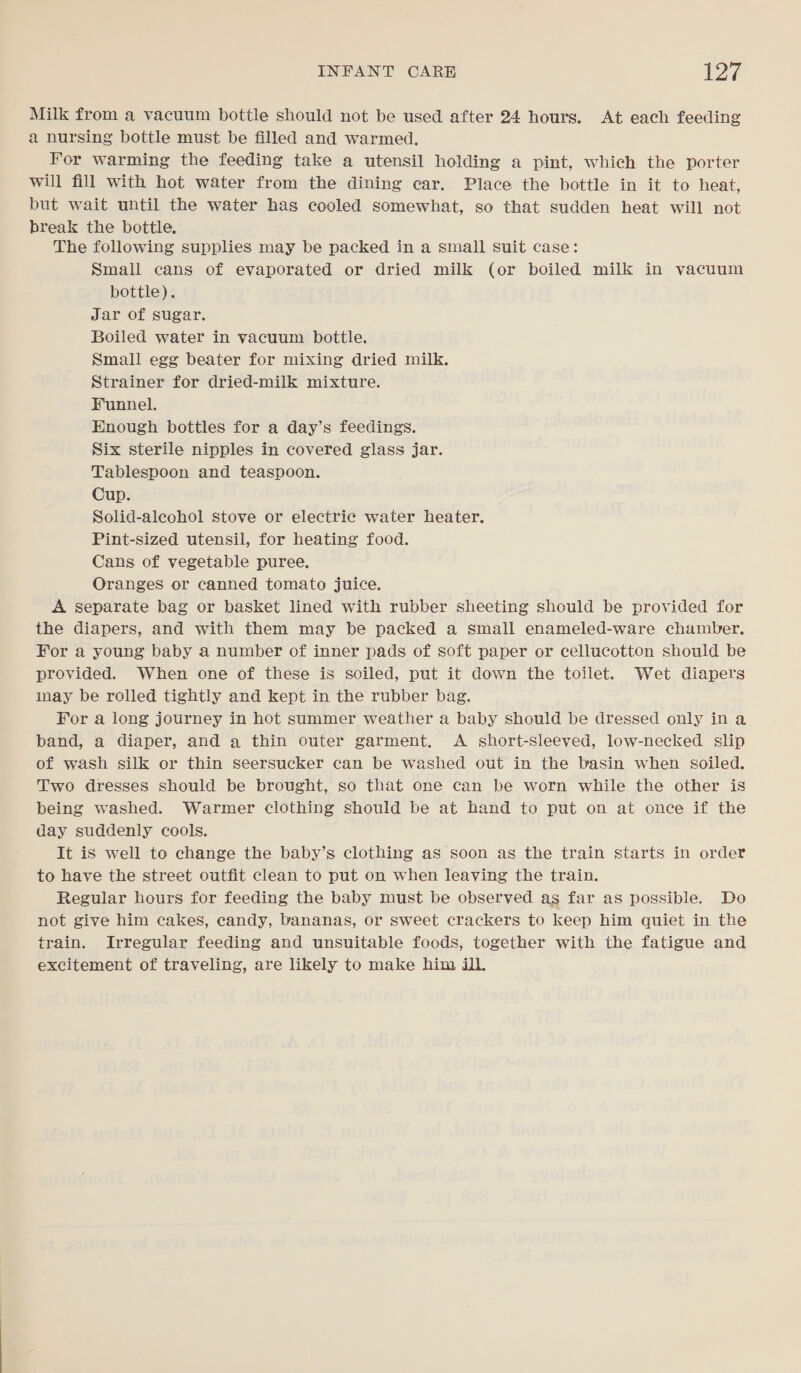 Milk from a vacuum bottle should not be used after 24 hours. At each feeding a nursing bottle must be filled and warmed. For warming the feeding take a utensil holding a pint, which the porter will fill with hot water from the dining car. Place the bottle in it to heat, but wait until the water has cooled somewhat, so that sudden heat will not break the bottle. The following supplies may be packed in a small suit case: Small cans of evaporated or dried milk (or boiled milk in vacuum bottle). Jar of sugar. Boiled water in vacuum bottle. Small egg beater for mixing dried milk. Strainer for dried-milk mixture. Funnel. Enough bottles for a day’s feedings. Six sterile nipples in covered glass jar. Tablespoon and teaspoon. Cup. Solid-aleohol stove or electric water heater. Pint-sized utensil, for heating food. Cans of vegetable puree. Oranges or canned tomato juice. A separate bag or basket lined with rubber sheeting should be provided for the diapers, and with them may be packed a small enameled-ware chamber. For a young baby a number of inner pads of soft paper or cellucotton should be provided. When one of these is soiled, put it down the toilet. Wet diapers inay be rolled tightly and kept in the rubber bag. For a long journey in hot summer weather a baby should be dressed only ina band, a diaper, and a thin outer garment. A short-sleeved, low-necked slip of wash silk or thin seersucker can be washed out in the basin when soiled. Two dresses should be brought, so that one can be worn while the other is being washed. Warmer clothing should be at hand to put on at once if the day suddenly cools. It is well to change the baby’s clothing as soon as the train starts in order to have the street outfit clean to put on when leaving the train. Regular hours for feeding the baby must be observed as far as possible. Do not give him cakes, candy, bananas, or sweet crackers to keep him quiet in the train. Irregular feeding and unsuitable foods, together with the fatigue and excitement of traveling, are likely to make him ij].